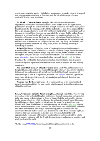 countenance to a false teacher. If God gives a man power to work a miracle, it is proof
that he approves the teaching of that man, and the miracle is the proof or the
credential that he came from God.
CLARKE, "Came to Jesus by night - He had matters of the utmost
importance, on which he wished to consult Christ; and he chose the night season,
perhaps less through the fear of man than through a desire to have Jesus alone, as he
found him all the day encompassed with the multitude; so that it was impossible for
him to get an opportunity to speak fully on those weighty affairs concerning which he
intended to consult him. However, we may take it for granted that he had no design
at present to become his disciple; as baptism and circumcision, which were the
initiating ordinances among the Jews, were never administered in the night time. If
any person received baptism by night, he was not acknowledged for a proselyte. See
Wetstein. But as Jews were not obliged to be baptized, they being circumcised, and
consequently in the covenant, he, being a Jew, would not feel any necessity of
submitting to this rite.
Rabbi - My Master, or Teacher, a title of respect given to the Jewish doctors,
something like our Doctor of Divinity, i.e. teacher of Divine things. But as there may
be many found among us who, though they bear the title, are no teachers, so it was
among the Jews; and perhaps it was in reference to this that Nicodemus uses the
word διδασκαλος, didaskalos, immediately after, by which, in Joh_1:38, St. John
translates the word rabbi. Rabbi, teacher, is often no more than a title of respect:
didaskolos signifies a person who not only has the name of teacher, but who actually
does teach.
We know that thou art a teacher come from God - We, all the members of
the grand Sanhedrin, and all the rulers of the people, who have paid proper attention
to thy doctrine and miracles. We are all convinced of this, though we are not all
candid enough to own it. It is possible, however, that οιδαµεν, we know, signifies no
more than, it is known, it is generally acknowledged and allowed, that thou art a
teacher come from God.
No man can do these miracles - It is on the evidence of thy miracles that I
ground my opinion of thee. No man can do what thou dost, unless the omnipotence
of God be with him.
GILL, "The same came to Jesus by night,.... Through fear of the Jews, of being
reproached or turned out of his place by them; or through shame, that such a doctor
as he was, should be known to go to Jesus of Nazareth, to be instructed by him; or
lest he should offend any of his brethren of the sanhedrim: though some things may
be said in favour of this conduct of Nicodemus; for since Christ would not trust
himself with those that believed in him upon seeing his miracles, Joh_2:23, among
whom Nicodemus seems to be; or would not admit them into his company, and enter
into a free conversation with him; it was necessary, that if he would have any
discourse with him, that he should take this method; and if it was the same night, in
which he had seen his miracles in the day, as is probable, he took the first
opportunity he could, and which shows great readiness and respect; add to which,
that it was very common with the Jewish doctors, to meet and converse together, and
study the law in the night.
"R. Aba rose, ‫ליליא‬ ‫,בפלגות‬ "in the middle of the night", and the rest of the
23
 