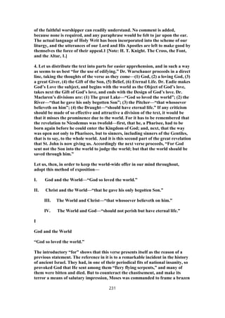 of the faithful worshipper can readily understand. No comment is added,
because none is required, and any paraphrase would be felt to jar upon the ear.
The actual language of Holy Writ has been incorporated into the scheme of our
liturgy, and the utterances of our Lord and His Apostles are left to make good by
themselves the force of their appeal.1 [Note: H. T. Knight. The Cross, the Font,
and the Altar, 1.]
4. Let us distribute the text into parts for easier apprehension, and in such a way
as seems to us best “for the use of edifying.” Dr. Warschauer proceeds in a direct
line, taking the thoughts of the verse as they come—(1) God, (2) a loving God, (3)
a great Giver, (4) the Gift of the Son, (5) Belief, (6) Eternal Life. Dr. Eadie makes
God’s Love the subject, and begins with the world as the Object of God’s love,
takes next the Gift of God’s love, and ends with the Design of God’s love. Dr.
Maclaren’s divisions are: (1) The great Lake—“God so loved the world”; (2) the
River—“that he gave his only begotten Son”; (3) the Pitcher—“that whosoever
believeth on him”; (4) the Draught—“should have eternal life.” If any criticism
should be made of so effective and attractive a division of the text, it would be
that it misses the prominence due to the world. For it has to be remembered that
the revelation to Nicodemus was twofold—first, that he, a Pharisee, had to be
born again before he could enter the Kingdom of God; and, next, that the way
was open not only to Pharisees, but to sinners, including sinners of the Gentiles,
that is to say, to the whole world. And it is this second part of the great revelation
that St. John is now giving us. Accordingly the next verse proceeds, “For God
sent not the Son into the world to judge the world; but that the world should be
saved through him.”
Let us, then, in order to keep the world-wide offer in our mind throughout,
adopt this method of exposition—
I. God and the World—“God so loved the world.”
II. Christ and the World—“that he gave his only begotten Son.”
III. The World and Christ—“that whosoever believeth on him.”
IV. The World and God—“should not perish but have eternal life.”
I
God and the World
“God so loved the world.”
The introductory “for” shows that this verse presents itself as the reason of a
previous statement. The reference in it is to a remarkable incident in the history
of ancient Israel. They had, in one of their periodical fits of national insanity, so
provoked God that He sent among them “fiery flying serpents,” and many of
them were bitten and died. But to counteract the chastisement, and make its
terror a means of salutary impression, Moses was commanded to frame a brazen
231
 