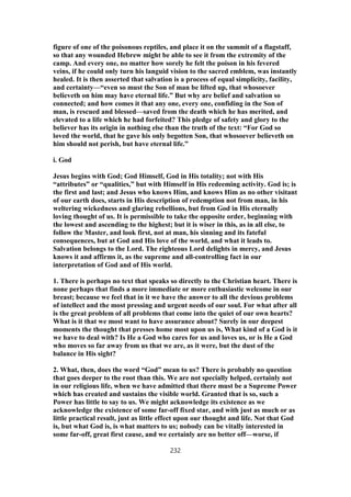 figure of one of the poisonous reptiles, and place it on the summit of a flagstaff,
so that any wounded Hebrew might be able to see it from the extremity of the
camp. And every one, no matter how sorely he felt the poison in his fevered
veins, if he could only turn his languid vision to the sacred emblem, was instantly
healed. It is then asserted that salvation is a process of equal simplicity, facility,
and certainty—“even so must the Son of man be lifted up, that whosoever
believeth on him may have eternal life.” But why are belief and salvation so
connected; and how comes it that any one, every one, confiding in the Son of
man, is rescued and blessed—saved from the death which he has merited, and
elevated to a life which he had forfeited? This pledge of safety and glory to the
believer has its origin in nothing else than the truth of the text: “For God so
loved the world, that he gave his only begotten Son, that whosoever believeth on
him should not perish, but have eternal life.”
i. God
Jesus begins with God; God Himself, God in His totality; not with His
“attributes” or “qualities,” but with Himself in His redeeming activity. God is; is
the first and last; and Jesus who knows Him, and knows Him as no other visitant
of our earth does, starts in His description of redemption not from man, in his
weltering wickedness and glaring rebellions, but from God in His eternally
loving thought of us. It is permissible to take the opposite order, beginning with
the lowest and ascending to the highest; but it is wiser in this, as in all else, to
follow the Master, and look first, not at man, his sinning and its fateful
consequences, but at God and His love of the world, and what it leads to.
Salvation belongs to the Lord. The righteous Lord delights in mercy, and Jesus
knows it and affirms it, as the supreme and all-controlling fact in our
interpretation of God and of His world.
1. There is perhaps no text that speaks so directly to the Christian heart. There is
none perhaps that finds a more immediate or more enthusiastic welcome in our
breast; because we feel that in it we have the answer to all the devious problems
of intellect and the most pressing and urgent needs of our soul. For what after all
is the great problem of all problems that come into the quiet of our own hearts?
What is it that we most want to have assurance about? Surely in our deepest
moments the thought that presses home most upon us is, What kind of a God is it
we have to deal with? Is He a God who cares for us and loves us, or is He a God
who moves so far away from us that we are, as it were, but the dust of the
balance in His sight?
2. What, then, does the word “God” mean to us? There is probably no question
that goes deeper to the root than this. We are not specially helped, certainly not
in our religious life, when we have admitted that there must be a Supreme Power
which has created and sustains the visible world. Granted that is so, such a
Power has little to say to us. We might acknowledge its existence as we
acknowledge the existence of some far-off fixed star, and with just as much or as
little practical result, just as little effect upon our thought and life. Not that God
is, but what God is, is what matters to us; nobody can be vitally interested in
some far-off, great first cause, and we certainly are no better off—worse, if
232
 
