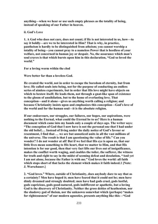 anything—when we hear or use such empty phrases as the totality of being,
instead of speaking of our Father in heaven.
ii. God’s Love
1. A God who does not care, does not count; if He is not interested in us, how—to
say it boldly—are we to be interested in Him? That is why, in practice,
pantheism is hardly to be distinguished from atheism; you cannot worship a
totality of being—you cannot pray to a nameless Power that is heedless of your
welfare, not concerned in human joy or despair. No, the assurance which man’s
soul craves is that which bursts upon him in this declaration, “God so loved the
world.”
For a loving worm within the clod
Were better far than a loveless God.
He created the world, not in order to escape the boredom of eternity, but from
love; He called souls into being, not for the purpose of conducting an endless
series of aimless experiments, but in order that His love might have objects on
which to bestow itself; He leads them, not through a gnat-like span of existence
to the gloom of annihilation, but to the home of everlasting love. That
conception—and it alone—gives us anything worth calling a religion; and
because Christianity insists upon and emphasizes this conception—God’s love of
the world and for the human soul—it is the absolute religion.
If our endeavours, our struggles, our failures, our hopes, our aspirations, were
nothing to the Eternal, what could the Eternal be to us? Here is a human
document which came into my hands only a couple of days ago. The writer says:
“The conception of God that I now have is not the personal one that I had under
the old belief.… Instead of living under the daily notice of God’s favour or
resentment, I find that … we are but unnoticed units in all the vast millions of
the universe. The result is that I am questioning the value of life.” Can you
wonder? I do not wonder at all! But if we feel that His eye is upon us, that our
little lives mean something to His heart, that we matter to Him, and that His
intention is for our good, then that very fact lifts our lives out of insignificance,
makes the conflict worth waging, and enables the toiler, the sufferer, the witness
for truth and right to say in the midst of seeming defeat and desolation, “And yet
I am not alone, because the Father is with me.” God loves the world: all faith
which stops short of that lacks the element which makes it faith indeed.1 [Note:
J. Warschauer.]
2. “God loves.” Where, outside of Christianity, does anybody dare to say that as
a certainty? Men have hoped it; men have feared that it could not be; men have
dimly dreamed and strongly doubted; men have had gods cruel, gods lustful,
gods capricious, gods good-natured, gods indifferent or apathetic, but a loving
God is the discovery of Christianity. Neither the gross deities of heathenism, nor
the shadowy god of theism, nor the unknown somewhat which (perhaps) “makes
for righteousness” of our modern agnostics, presents anything like this—“God
233
 