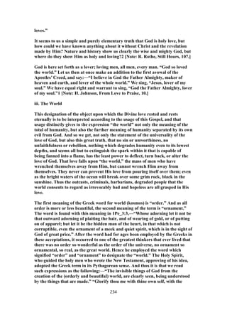 loves.”
It seems to us a simple and purely elementary truth that God is holy love, but
how could we have known anything about it without Christ and the revelation
made by Him? Nature and history show us clearly the wise and mighty God, but
where do they show Him as holy and loving?2 [Note: R. Rothe, Still Hours, 107.]
God is here set forth as a lover; loving men, all men, every man. “God so loved
the world.” Let us then at once make an addition to the first avowal of the
Apostles’ Creed, and say:—“I believe in God the Father Almighty, maker of
heaven and earth, and lover of the whole world.” We sing, “Jesus, lover of my
soul.” We have equal right and warrant to sing, “God the Father Almighty, lover
of my soul.”1 [Note: H. Johnson, From Love to Praise, 10.]
iii. The World
This designation of the object upon which the Divine love rested and rests
eternally is to be interpreted according to the usage of this Gospel, and that
usage distinctly gives to the expression “the world” not only the meaning of the
total of humanity, but also the further meaning of humanity separated by its own
evil from God. And so we get, not only the statement of the universality of the
love of God, but also this great truth, that no sin or unworthiness, no
unfaithfulness or rebellion, nothing which degrades humanity even to its lowest
depths, and seems all but to extinguish the spark within it that is capable of
being fanned into a flame, has the least power to deflect, turn back, or alter the
love of God. That love falls upon “the world,” the mass of men who have
wrenched themselves away from Him, but cannot wrench Him away from
themselves. They never can prevent His love from pouring itself over them; even
as the bright waters of the ocean will break over some grim rock, black in the
sunshine. Thus the outcasts, criminals, barbarians, degraded people that the
world consents to regard as irrevocably bad and hopeless are all grasped in His
love.
The first meaning of the Greek word for world (kosmos) is “order.” And as all
order is more or less beautiful, the second meaning of the term is “ornament.”
The word is found with this meaning in 1Pe_3:3,—“Whose adorning let it not be
that outward adorning of plaiting the hair, and of wearing of gold, or of putting
on of apparel; but let it be the hidden man of the heart, in that which is not
corruptible, even the ornament of a meek and quiet spirit, which is in the sight of
God of great price.” After the word had for ages been employed by the Greeks in
these acceptations, it occurred to one of the greatest thinkers that ever lived that
there was no order so wonderful as the order of the universe, no ornament so
ornamental, so real, as the great world. Hence he employed the word which
signified “order” and “ornament” to designate the “world.” The Holy Spirit,
who guided the holy men who wrote the New Testament, approving of his idea,
adopted the Greek term in its Pythagorean sense. And thus it is that we read
such expressions as the following:—“The invisible things of God from the
creation of the (orderly and beautiful) world, are clearly seen, being understood
by the things that are made.” “Glorify thou me with thine own self, with the
234
 