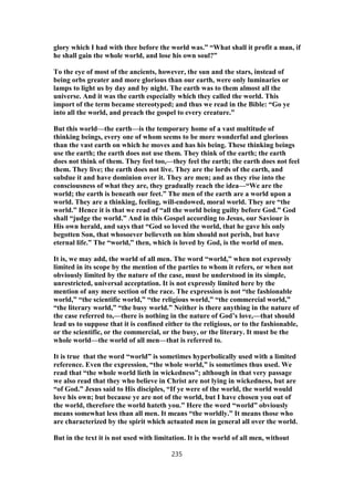 glory which I had with thee before the world was.” “What shall it profit a man, if
he shall gain the whole world, and lose his own soul?”
To the eye of most of the ancients, however, the sun and the stars, instead of
being orbs greater and more glorious than our earth, were only luminaries or
lamps to light us by day and by night. The earth was to them almost all the
universe. And it was the earth especially which they called the world. This
import of the term became stereotyped; and thus we read in the Bible: “Go ye
into all the world, and preach the gospel to every creature.”
But this world—the earth—is the temporary home of a vast multitude of
thinking beings, every one of whom seems to be more wonderful and glorious
than the vast earth on which he moves and has his being. These thinking beings
use the earth; the earth does not use them. They think of the earth; the earth
does not think of them. They feel too,—they feel the earth; the earth does not feel
them. They live; the earth does not live. They are the lords of the earth, and
subdue it and have dominion over it. They are men; and as they rise into the
consciousness of what they are, they gradually reach the idea—“We are the
world; the earth is beneath our feet.” The men of the earth are a world upon a
world. They are a thinking, feeling, will-endowed, moral world. They are “the
world.” Hence it is that we read of “all the world being guilty before God.” God
shall “judge the world.” And in this Gospel according to Jesus, our Saviour is
His own herald, and says that “God so loved the world, that he gave his only
begotten Son, that whosoever believeth on him should not perish, but have
eternal life.” The “world,” then, which is loved by God, is the world of men.
It is, we may add, the world of all men. The word “world,” when not expressly
limited in its scope by the mention of the parties to whom it refers, or when not
obviously limited by the nature of the case, must be understood in its simple,
unrestricted, universal acceptation. It is not expressly limited here by the
mention of any mere section of the race. The expression is not “the fashionable
world,” “the scientific world,” “the religious world,” “the commercial world,”
“the literary world,” “the busy world.” Neither is there anything in the nature of
the case referred to,—there is nothing in the nature of God’s love,—that should
lead us to suppose that it is confined either to the religious, or to the fashionable,
or the scientific, or the commercial, or the busy, or the literary. It must be the
whole world—the world of all men—that is referred to.
It is true that the word “world” is sometimes hyperbolically used with a limited
reference. Even the expression, “the whole world,” is sometimes thus used. We
read that “the whole world lieth in wickedness”; although in that very passage
we also read that they who believe in Christ are not lying in wickedness, but are
“of God.” Jesus said to His disciples, “If ye were of the world, the world would
love his own; but because ye are not of the world, but I have chosen you out of
the world, therefore the world hateth you.” Here the word “world” obviously
means somewhat less than all men. It means “the worldly.” It means those who
are characterized by the spirit which actuated men in general all over the world.
But in the text it is not used with limitation. It is the world of all men, without
235
 