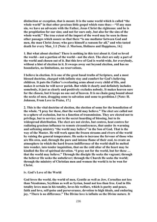 distinction or exception, that is meant. It is the same world which is called “the
whole world” in that other precious little gospel which runs thus:—“If any man
sin, we have an advocate with the Father, Jesus Christ the righteous: and he is
the propitiation for our sins; and not for ours only, but also for the sins of the
whole world.” The true extent of the import of the word may be seen in those
other passages which assure us that there “is one mediator between God and
men, the man Christ Jesus; who gave himself a ransom for all,” and who tasted
death for every Man_1:1 [Note: J. Morison, Holiness and Happiness, 14.]
1. But what about election? There is nothing in this text about it. God so loved
the world—not a portion of the world—not the elect. The elect are only a part of
the world and chosen out of it. But this love of God is world-wide, for everybody,
without a hint of election in it. It sweeps away out beyond election, and has no
boundaries, no limitations, no reservations.
I believe in election. It is one of the great basal truths of Scripture, and a most
blessed doctrine, charged with infinite stay and comfort for God’s believing
children. It puts the Father’s everlasting arms about every child of His, and
makes it certain he will never perish. But while it clearly and definitely includes
somebody, it just as clearly and positively excludes nobody. It makes heaven sure
for the chosen, but it keeps no one out of heaven. It is no chain gang bound about
the necks of men, dragging some to salvation and some to perdition.1 [Note: H.
Johnson, From Love to Praise, 17.]
2. This is the vital doctrine of election, the election of some for the benediction of
the whole. “I pray for these, that the world may believe.” The elect are called not
to a sphere of exclusion, but to a function of transmission. They are elected not to
privilege, but to service; not to the secret hoarding of blessing, but to its
widespread distribution. The elect are not circles, but centres, heat centres for
radiating gracious influence to remote circumferences, that under its warming
and softening ministry “the world may believe” in the Son of God. That is the
way of the Master. He will work upon the frozen streams and rivers of the world
by raising the general temperature. He seeks to increase the fervour of those who
are His own, and, through the pure and intense flame of their zeal, to create an
atmosphere in which the hard frozen indifference of the world shall be melted
into wonder, into tender inquisition, that on the cold altar of the heart may be
kindled the fire of spiritual devotion. “I pray not for the world, but for these …
that the world may believe.” Through the disciple He seeks the vagrant; through
the believer He seeks the unbeliever; through the Church He seeks the world;
through the ministry of Christian men and women the world is to be won for
Christ.
iv. God’s Love of the World
God loves the world, the world of men, Gentile as well as Jew, Cornelius not less
than Nicodemus, Scythian as well as Syrian, bond not less than free. God in His
totality loves man in his totality, loves his welfare, which is purity and peace,
faith and love, self-poise and perseverance, devotion to high ideals, and enduring
joy. “There is no difference.” The Divine love is infinite as the Divine nature. It
236
 
