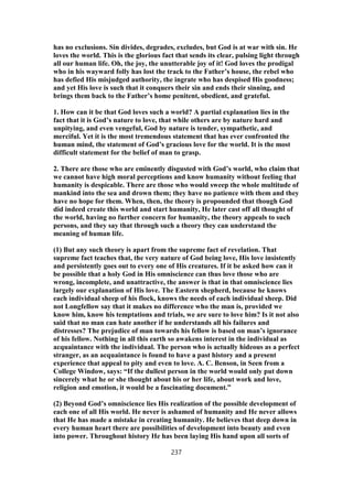 has no exclusions. Sin divides, degrades, excludes, but God is at war with sin. He
loves the world. This is the glorious fact that sends its clear, pulsing light through
all our human life. Oh, the joy, the unutterable joy of it! God loves the prodigal
who in his wayward folly has lost the track to the Father’s house, the rebel who
has defied His misjudged authority, the ingrate who has despised His goodness;
and yet His love is such that it conquers their sin and ends their sinning, and
brings them back to the Father’s home penitent, obedient, and grateful.
1. How can it be that God loves such a world? A partial explanation lies in the
fact that it is God’s nature to love, that while others are by nature hard and
unpitying, and even vengeful, God by nature is tender, sympathetic, and
merciful. Yet it is the most tremendous statement that has ever confronted the
human mind, the statement of God’s gracious love for the world. It is the most
difficult statement for the belief of man to grasp.
2. There are those who are eminently disgusted with God’s world, who claim that
we cannot have high moral perceptions and know humanity without feeling that
humanity is despicable. There are those who would sweep the whole multitude of
mankind into the sea and drown them; they have no patience with them and they
have no hope for them. When, then, the theory is propounded that though God
did indeed create this world and start humanity, He later cast off all thought of
the world, having no further concern for humanity, the theory appeals to such
persons, and they say that through such a theory they can understand the
meaning of human life.
(1) But any such theory is apart from the supreme fact of revelation. That
supreme fact teaches that, the very nature of God being love, His love insistently
and persistently goes out to every one of His creatures. If it be asked how can it
be possible that a holy God in His omniscience can thus love those who are
wrong, incomplete, and unattractive, the answer is that in that omniscience lies
largely our explanation of His love. The Eastern shepherd, because he knows
each individual sheep of his flock, knows the needs of each individual sheep. Did
not Longfellow say that it makes no difference who the man is, provided we
know him, know his temptations and trials, we are sure to love him? Is it not also
said that no man can hate another if he understands all his failures and
distresses? The prejudice of man towards his fellow is based on man’s ignorance
of his fellow. Nothing in all this earth so awakens interest in the individual as
acquaintance with the individual. The person who is actually hideous as a perfect
stranger, as an acquaintance is found to have a past history and a present
experience that appeal to pity and even to love. A. C. Benson, in Seen from a
College Window, says: “If the dullest person in the world would only put down
sincerely what he or she thought about his or her life, about work and love,
religion and emotion, it would be a fascinating document.”
(2) Beyond God’s omniscience lies His realization of the possible development of
each one of all His world. He never is ashamed of humanity and He never allows
that He has made a mistake in creating humanity. He believes that deep down in
every human heart there are possibilities of development into beauty and even
into power. Throughout history He has been laying His hand upon all sorts of
237
 