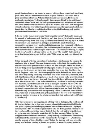 people in sheepfolds or on farms, in obscure villages, in streets of both small and
great cities, and He has summoned them to great riches of character, and to
great usefulness of service. Where others look in hopelessness, He looks in
profound expectation. To Him humanity has expressed itself in the spirit and
conduct of Jesus Christ, and He anticipates that man after man from all sections
and tribes of the earth will measure up to the likeness of Christ; and He rejoices
with abundant joy when the Magdalenes are restored, the lepers are healed, the
dumb sing, the blind see, and the dead live again. God is always anticipating
glorious transformations of character.
3. Do we realize that, when we say “God loves the world,” that really means, as
far as each of us is concerned, God loves me? And just as the whole beams of the
sun come pouring down into every eye of the crowd that is looking up to it, so the
whole love of God pours down, not upon a multitude, an abstraction, a
community, but upon every single soul that makes up that community. He loves
us all because He loves each of us. We shall never get all the good of that thought
until we translate it, and lay it upon our hearts. It is all very well to say, “Ah yes!
God is love,” and it is all very well to say He loves “the world.” But what is a
great deal better is to say, as St. Paul said, “Who loved me and gave himself for
me.”
When we speak of loving a number of individuals—the broader the stream, the
shallower it is, is it not? The most intense patriot in England does not love her
one ten-thousandth part as well as he loves his own little girl. When we think or
feel anything about a great multitude of people, it is like looking at a forest. We
do not see the trees, we see the whole wood. But that is not how God loves the
world. Suppose I said that I loved the people in India, I should not mean by that
that I had any feeling about any individual soul of all those dusky millions, but
only that I massed them all together, or made what people call a generalization of
them. But that is not the way in which God loves. He loves all because He loves
each. And when we say, “God so loved the world,” we have to break up the mass
into its atoms, and to think of each atom as being an object of His love. We all
stand out in God’s love just as we should do to one another’s eyes if we were on
the top of a mountain-ridge with a clear sunset sky behind us. Each little black
dot of the long procession would be separately visible. And we all stand out like
that, every man of us isolated, and getting as much of the love of God as if there
were not another creature in the whole universe but God and ourselves.1 [Note:
A. Maclaren.]
After this he seems to have again paid a flying visit to Bathgate, the residence of
his brother-in-law; for to this year belongs a beautiful anecdote told of him in
that place. A young man belonging to the Church there was very ill, “dying of
consumption.” Mr. Martin had promised to take his distinguished relative to see
this youth, and Irving’s time was so limited, that the visit had to be paid about
six in the morning, before he started on his further journey. When the two
clergymen entered the sick chamber, Irving went up to the bedside, and looking
in the face of the patient said softly, but earnestly, “George M——, God loves
you; be assured of this—God loves you.” When the hurried visit was over, the
young man’s sister, coming in, found her patient in a tearful ecstasy not to be
238
 