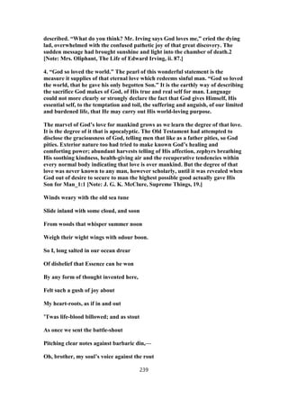 described. “What do you think? Mr. Irving says God loves me,” cried the dying
lad, overwhelmed with the confused pathetic joy of that great discovery. The
sudden message had brought sunshine and light into the chamber of death.2
[Note: Mrs. Oliphant, The Life of Edward Irving, ii. 87.]
4. “God so loved the world.” The pearl of this wonderful statement is the
measure it supplies of that eternal love which redeems sinful man. “God so loved
the world, that he gave his only begotten Son.” It is the earthly way of describing
the sacrifice God makes of God, of His true and real self for man. Language
could not more clearly or strongly declare the fact that God gives Himself, His
essential self, to the temptation and toil, the suffering and anguish, of our limited
and burdened life, that He may carry out His world-loving purpose.
The marvel of God’s love for mankind grows as we learn the degree of that love.
It is the degree of it that is apocalyptic. The Old Testament had attempted to
disclose the graciousness of God, telling men that like as a father pities, so God
pities. Exterior nature too had tried to make known God’s healing and
comforting power; abundant harvests telling of His affection, zephyrs breathing
His soothing kindness, health-giving air and the recuperative tendencies within
every normal body indicating that love is over mankind. But the degree of that
love was never known to any man, however scholarly, until it was revealed when
God out of desire to secure to man the highest possible good actually gave His
Son for Man_1:1 [Note: J. G. K. McClure, Supreme Things, 19.]
Winds weary with the old sea tune
Slide inland with some cloud, and soon
From woods that whisper summer noon
Weigh their wight wings with odour boon.
So I, long salted in our ocean drear
Of disbelief that Essence can be won
By any form of thought invented here,
Felt such a gush of joy about
My heart-roots, as if in and out
’Twas life-blood billowed; and as stout
As once we sent the battle-shout
Pitching clear notes against barbaric din,—
Oh, brother, my soul’s voice against the rout
239
 