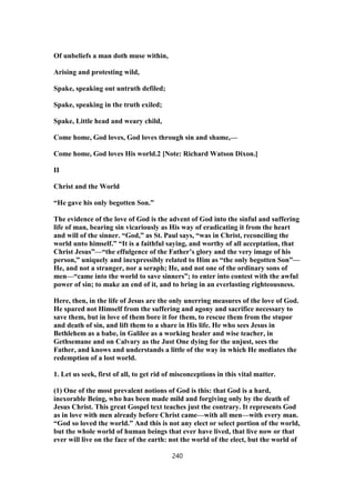 Of unbeliefs a man doth muse within,
Arising and protesting wild,
Spake, speaking out untruth defiled;
Spake, speaking in the truth exiled;
Spake, Little head and weary child,
Come home, God loves, God loves through sin and shame,—
Come home, God loves His world.2 [Note: Richard Watson Dixon.]
II
Christ and the World
“He gave his only begotten Son.”
The evidence of the love of God is the advent of God into the sinful and suffering
life of man, bearing sin vicariously as His way of eradicating it from the heart
and will of the sinner. “God,” as St. Paul says, “was in Christ, reconciling the
world unto himself.” “It is a faithful saying, and worthy of all acceptation, that
Christ Jesus”—“the effulgence of the Father’s glory and the very image of his
person,” uniquely and inexpressibly related to Him as “the only begotten Son”—
He, and not a stranger, nor a seraph; He, and not one of the ordinary sons of
men—“came into the world to save sinners”; to enter into contest with the awful
power of sin; to make an end of it, and to bring in an everlasting righteousness.
Here, then, in the life of Jesus are the only unerring measures of the love of God.
He spared not Himself from the suffering and agony and sacrifice necessary to
save them, but in love of them bore it for them, to rescue them from the stupor
and death of sin, and lift them to a share in His life. He who sees Jesus in
Bethlehem as a babe, in Galilee as a working healer and wise teacher, in
Gethsemane and on Calvary as the Just One dying for the unjust, sees the
Father, and knows and understands a little of the way in which He mediates the
redemption of a lost world.
1. Let us seek, first of all, to get rid of misconceptions in this vital matter.
(1) One of the most prevalent notions of God is this: that God is a hard,
inexorable Being, who has been made mild and forgiving only by the death of
Jesus Christ. This great Gospel text teaches just the contrary. It represents God
as in love with men already before Christ came—with all men—with every man.
“God so loved the world.” And this is not any elect or select portion of the world,
but the whole world of human beings that ever have lived, that live now or that
ever will live on the face of the earth: not the world of the elect, but the world of
240
 