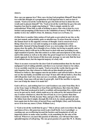 sinners.
How can you appease love? How can a loving God propitiate Himself? Read this
text with this thought of a propitiation of God injected into it, and see how it
sounds. “God so loved the world that he gave his beloved Son to abate his own
wrath and to placate himself!” Or, “God so loved the world that he gave his only
begotten Son that he might stop hating it.” This is simply suicide by self-
contradiction! What folly to talk of bribing to mercy One who is bent by every
instinct and prompting of His heart to the exhibition of mercy! Will you bribe a
mother to love her child?1 [Note: H. Johnson, From Love to Praise, 5.]
(2) But there is another false notion of God quite as prevalent in our day as the
one just named, and probably quite as mischievous. It arises from the swing of
the human heart to the opposite extreme of thought. God is conceived of as a
Being whose love is so vast and sweeping as to make punishment at last
impossible. Instead of being thought of now as a stern judge who will by no
means clear the guilty, He is thought of as a Father too loving to punish, and so
full of mercy that it will not be in His heart to deal with men according to any
rigid standard of justice. But this notion is as false and unscriptural as the other,
and to this notion as well as to the other the great Gospel text we have before us
stands opposed. In the bosom of this heavenly message we not only find the beat
of an infinite heart, but the imperial majesty of a holy will.
There is no more warrant for the dear God of sentimentalism than for the hard
malignant God of railing unbelief, and there is no warrant whatever for either.
Let us carefully read the text again. “God so loved the world, that he gave his
only begotten Son, that whosoever believeth on him should not perish.”
Whosoever believes. But suppose men do not believe and will not believe. Do you
not see the inevitable, irresistible next step? If men still will not believe, then they
still will perish. God’s love does not save everybody, although it goes out to
everybody. Some men will not take its great gift. And if the sacrifice is rejected,
how can it help the sinner it is made for?
God is all Love, and nothing but Love and Goodness can come from Him. He is
as far from Anger in Himself, as from Pain and Darkness. But when the fallen
Soul of Man had awakened in itself a wrathful, self-tormenting Fire, which could
never be put out by itself, which could never be relieved by the natural Power of
any Creature whatsoever, then the Son of God, by a Love greater than that
which created the World, became Man, and gave His own Blood and Life into
the fallen Soul, that it might, through His Life in it, be raised, quickened, and
born again into its first state of inward Peace and Delight, Glory and Perfection,
never to be lost any more.1 [Note: William Law.]
2. “God so loved the world that he gave.” This is always and everywhere the sign
and token of love, this generous need to give itself forth. Love is prodigal—a
reaching out, an overflowing beyond the borders and boundaries of self; an
imperious desire to make some sacrifice, to do something for the sake of the
beloved. Wherever you meet this passion of affection, you will meet that same
splendid impetus of self-giving. The one great passion of a poet like W. E. Henley
241
 