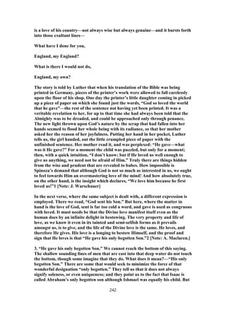 is a love of his country—not always wise but always genuine—and it bursts forth
into those exultant lines—
What have I done for you,
England, my England?
What is there I would not do,
England, my own?
The story is told by Luther that when his translation of the Bible was being
printed in Germany, pieces of the printer’s work were allowed to fall carelessly
upon the floor of his shop. One day the printer’s little daughter coming in picked
up a piece of paper on which she found just the words, “God so loved the world
that he gave”—the rest of the sentence not having yet been printed. It was a
veritable revelation to her, for up to that time she had always been told that the
Almighty was to be dreaded, and could be approached only through penance.
The new light thrown upon God’s nature by the scrap that had fallen into her
hands seemed to flood her whole being with its radiance, so that her mother
asked her the reason of her joyfulness. Putting her hand in her pocket, Luther
tells us, the girl handed, out the little crumpled piece of paper with the
unfinished sentence. Her mother read it, and was perplexed: “He gave—what
was it He gave?” For a moment the child was puzzled, but only for a moment;
then, with a quick intuition, “I don’t know; but if He loved us well enough to
give us anything, we need not be afraid of Him.” Truly there are things hidden
from the wise and prudent that are revealed to babes. How impossible is
Spinoza’s demand that although God is not so much as interested in us, we ought
to feel towards Him an overmastering love of the mind! And how absolutely true,
on the other hand, is the insight which declares, “We love him because he first
loved us!”1 [Note: J. Warschauer]
In the next verse, where the same subject is dealt with, a different expression is
employed. There we read, “God sent his Son.” But here, where the matter in
hand is the love of God, sent is far too cold a word, and gave is used as congruous
with loved. It must needs be that the Divine love manifest itself even as the
human does by an infinite delight in bestowing. The very property and life of
love, as we know it even in its tainted and semi-selfish forms as it prevails
amongst us, is to give, and the life of the Divine love is the same. He loves, and
therefore He gives. His love is a longing to bestow Himself, and the proof and
sign that He loves is that “He gave his only begotten Son.”2 [Note: A. Maclaren.]
3. “He gave his only begotten Son.” We cannot reach the bottom of this saying.
The shallow sounding lines of men that are cast into that deep water do not touch
the bottom, though some imagine that they do. What does it mean?—“His only
begotten Son.” There are some that would seek to minimize the force of that
wonderful designation “only begotten.” They tell us that it does not always
signify soleness, or even uniqueness; and they point us to the fact that Isaac is
called Abraham’s only begotten son although Ishmael was equally his child. But
242
 