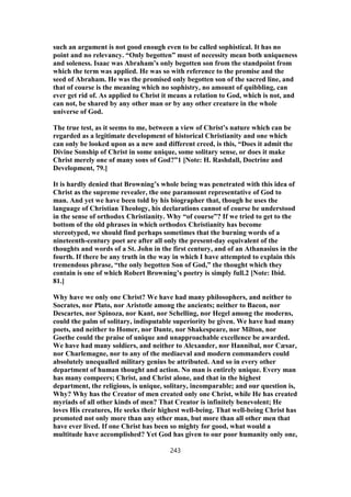 such an argument is not good enough even to be called sophistical. It has no
point and no relevancy. “Only begotten” must of necessity mean both uniqueness
and soleness. Isaac was Abraham’s only begotten son from the standpoint from
which the term was applied. He was so with reference to the promise and the
seed of Abraham. He was the promised only begotten son of the sacred line, and
that of course is the meaning which no sophistry, no amount of quibbling, can
ever get rid of. As applied to Christ it means a relation to God, which is not, and
can not, be shared by any other man or by any other creature in the whole
universe of God.
The true test, as it seems to me, between a view of Christ’s nature which can be
regarded as a legitimate development of historical Christianity and one which
can only be looked upon as a new and different creed, is this, “Does it admit the
Divine Sonship of Christ in some unique, some solitary sense, or does it make
Christ merely one of many sons of God?”1 [Note: H. Rashdall, Doctrine and
Development, 79.]
It is hardly denied that Browning’s whole being was penetrated with this idea of
Christ as the supreme revealer, the one paramount representative of God to
man. And yet we have been told by his biographer that, though he uses the
language of Christian Theology, his declarations cannot of course be understood
in the sense of orthodox Christianity. Why “of course”? If we tried to get to the
bottom of the old phrases in which orthodox Christianity has become
stereotyped, we should find perhaps sometimes that the burning words of a
nineteenth-century poet are after all only the present-day equivalent of the
thoughts and words of a St. John in the first century, and of an Athanasius in the
fourth. If there be any truth in the way in which I have attempted to explain this
tremendous phrase, “the only begotten Son of God,” the thought which they
contain is one of which Robert Browning’s poetry is simply full.2 [Note: Ibid.
81.]
Why have we only one Christ? We have had many philosophers, and neither to
Socrates, nor Plato, nor Aristotle among the ancients; neither to Bacon, nor
Descartes, nor Spinoza, nor Kant, nor Schelling, nor Hegel among the moderns,
could the palm of solitary, indisputable superiority be given. We have had many
poets, and neither to Homer, nor Dante, nor Shakespeare, nor Milton, nor
Goethe could the praise of unique and unapproachable excellence be awarded.
We have had many soldiers, and neither to Alexander, nor Hannibal, nor Cæsar,
nor Charlemagne, nor to any of the mediaeval and modern commanders could
absolutely unequalled military genius be attributed. And so in every other
department of human thought and action. No man is entirely unique. Every man
has many compeers; Christ, and Christ alone, and that in the highest
department, the religious, is unique, solitary, incomparable; and our question is,
Why? Why has the Creator of men created only one Christ, while He has created
myriads of all other kinds of men? That Creator is infinitely benevolent; He
loves His creatures, He seeks their highest well-being. That well-being Christ has
promoted not only more than any other man, but more than all other men that
have ever lived. If one Christ has been so mighty for good, what would a
multitude have accomplished? Yet God has given to our poor humanity only one,
243
 