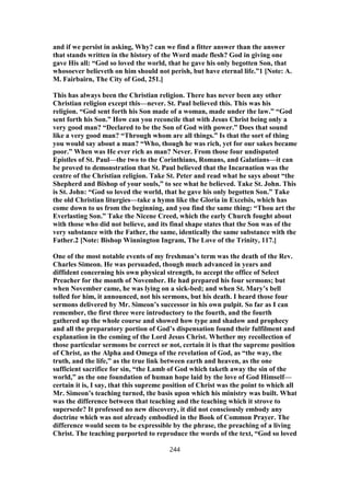 and if we persist in asking, Why? can we find a fitter answer than the answer
that stands written in the history of the Word made flesh? God in giving one
gave His all: “God so loved the world, that he gave his only begotten Son, that
whosoever believeth on him should not perish, but have eternal life.”1 [Note: A.
M. Fairbairn, The City of God, 251.]
This has always been the Christian religion. There has never been any other
Christian religion except this—never. St. Paul believed this. This was his
religion. “God sent forth his Son made of a woman, made under the law.” “God
sent forth his Son.” How can you reconcile that with Jesus Christ being only a
very good man? “Declared to be the Son of God with power.” Does that sound
like a very good man? “Through whom are all things.” Is that the sort of thing
you would say about a man? “Who, though he was rich, yet for our sakes became
poor.” When was He ever rich as man? Never. From those four undisputed
Epistles of St. Paul—the two to the Corinthians, Romans, and Galatians—it can
be proved to demonstration that St. Paul believed that the Incarnation was the
centre of the Christian religion. Take St. Peter and read what he says about “the
Shepherd and Bishop of your souls,” to see what he believed. Take St. John. This
is St. John: “God so loved the world, that he gave his only begotten Son.” Take
the old Christian liturgies—take a hymn like the Gloria in Excelsis, which has
come down to us from the beginning, and you find the same thing: “Thou art the
Everlasting Son.” Take the Nicene Creed, which the early Church fought about
with those who did not believe, and its final shape states that the Son was of the
very substance with the Father, the same, identically the same substance with the
Father.2 [Note: Bishop Winnington Ingram, The Love of the Trinity, 117.]
One of the most notable events of my freshman’s term was the death of the Rev.
Charles Simeon. He was persuaded, though much advanced in years and
diffident concerning his own physical strength, to accept the office of Select
Preacher for the month of November. He had prepared his four sermons; but
when November came, he was lying on a sick-bed; and when St. Mary’s bell
tolled for him, it announced, not his sermons, but his death. I heard those four
sermons delivered by Mr. Simeon’s successor in his own pulpit. So far as I can
remember, the first three were introductory to the fourth, and the fourth
gathered up the whole course and showed how type and shadow and prophecy
and all the preparatory portion of God’s dispensation found their fulfilment and
explanation in the coming of the Lord Jesus Christ. Whether my recollection of
those particular sermons be correct or not, certain it is that the supreme position
of Christ, as the Alpha and Omega of the revelation of God, as “the way, the
truth, and the life,” as the true link between earth and heaven, as the one
sufficient sacrifice for sin, “the Lamb of God which taketh away the sin of the
world,” as the one foundation of human hope laid by the love of God Himself—
certain it is, I say, that this supreme position of Christ was the point to which all
Mr. Simeon’s teaching turned, the basis upon which his ministry was built. What
was the difference between that teaching and the teaching which it strove to
supersede? It professed no new discovery, it did not consciously embody any
doctrine which was not already embodied in the Book of Common Prayer. The
difference would seem to be expressible by the phrase, the preaching of a living
Christ. The teaching purported to reproduce the words of the text, “God so loved
244
 