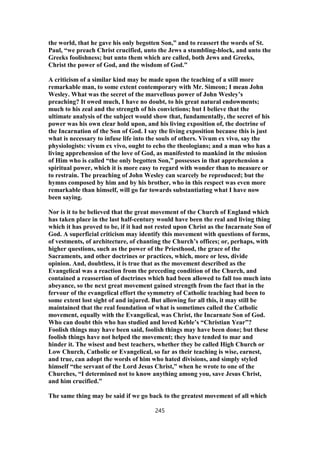 the world, that he gave his only begotten Son,” and to reassert the words of St.
Paul, “we preach Christ crucified, unto the Jews a stumbling-block, and unto the
Greeks foolishness; but unto them which are called, both Jews and Greeks,
Christ the power of God, and the wisdom of God.”
A criticism of a similar kind may be made upon the teaching of a still more
remarkable man, to some extent contemporary with Mr. Simeon; I mean John
Wesley. What was the secret of the marvellous power of John Wesley’s
preaching? It owed much, I have no doubt, to his great natural endowments;
much to his zeal and the strength of his convictions; but I believe that the
ultimate analysis of the subject would show that, fundamentally, the secret of his
power was his own clear hold upon, and his living exposition of, the doctrine of
the Incarnation of the Son of God. I say the living exposition because this is just
what is necessary to infuse life into the souls of others. Vivum ex vivo, say the
physiologists: vivum ex vivo, ought to echo the theologians; and a man who has a
living apprehension of the love of God, as manifested to mankind in the mission
of Him who is called “the only begotten Son,” possesses in that apprehension a
spiritual power, which it is more easy to regard with wonder than to measure or
to restrain. The preaching of John Wesley can scarcely be reproduced; but the
hymns composed by him and by his brother, who in this respect was even more
remarkable than himself, will go far towards substantiating what I have now
been saying.
Nor is it to be believed that the great movement of the Church of England which
has taken place in the last half-century would have been the real and living thing
which it has proved to be, if it had not rested upon Christ as the Incarnate Son of
God. A superficial criticism may identify this movement with questions of forms,
of vestments, of architecture, of chanting the Church’s offices; or, perhaps, with
higher questions, such as the power of the Priesthood, the grace of the
Sacraments, and other doctrines or practices, which, more or less, divide
opinion. And, doubtless, it is true that as the movement described as the
Evangelical was a reaction from the preceding condition of the Church, and
contained a reassertion of doctrines which had been allowed to fall too much into
abeyance, so the next great movement gained strength from the fact that in the
fervour of the evangelical effort the symmetry of Catholic teaching had been to
some extent lost sight of and injured. But allowing for all this, it may still be
maintained that the real foundation of what is sometimes called the Catholic
movement, equally with the Evangelical, was Christ, the Incarnate Son of God.
Who can doubt this who has studied and loved Keble’s “Christian Year”?
Foolish things may have been said, foolish things may have been done; but these
foolish things have not helped the movement; they have tended to mar and
hinder it. The wisest and best teachers, whether they be called High Church or
Low Church, Catholic or Evangelical, so far as their teaching is wise, earnest,
and true, can adopt the words of him who hated divisions, and simply styled
himself “the servant of the Lord Jesus Christ,” when he wrote to one of the
Churches, “I determined not to know anything among you, save Jesus Christ,
and him crucified.”
The same thing may be said if we go back to the greatest movement of all which
245
 