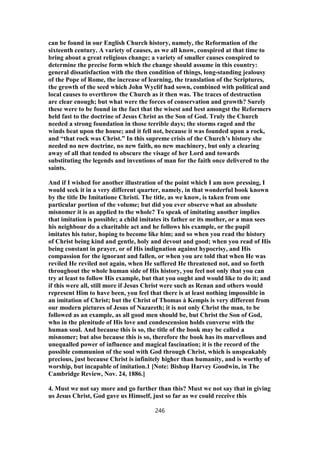 can be found in our English Church history, namely, the Reformation of the
sixteenth century. A variety of causes, as we all know, conspired at that time to
bring about a great religious change; a variety of smaller causes conspired to
determine the precise form which the change should assume in this country:
general dissatisfaction with the then condition of things, long-standing jealousy
of the Pope of Rome, the increase of learning, the translation of the Scriptures,
the growth of the seed which John Wyclif had sown, combined with political and
local causes to overthrow the Church as it then was. The traces of destruction
are clear enough; but what were the forces of conservation and growth? Surely
these were to be found in the fact that the wisest and best amongst the Reformers
held fast to the doctrine of Jesus Christ as the Son of God. Truly the Church
needed a strong foundation in those terrible days; the storms raged and the
winds beat upon the house; and it fell not, because it was founded upon a rock,
and “that rock was Christ.” In this supreme crisis of the Church’s history she
needed no new doctrine, no new faith, no new machinery, but only a clearing
away of all that tended to obscure the visage of her Lord and towards
substituting the legends and inventions of man for the faith once delivered to the
saints.
And if I wished for another illustration of the point which I am now pressing, I
would seek it in a very different quarter, namely, in that wonderful book known
by the title De Imitatione Christi. The title, as we know, is taken from one
particular portion of the volume; but did you ever observe what an absolute
misnomer it is as applied to the whole? To speak of imitating another implies
that imitation is possible; a child imitates its father or its mother, or a man sees
his neighbour do a charitable act and he follows his example, or the pupil
imitates his tutor, hoping to become like him; and so when you read the history
of Christ being kind and gentle, holy and devout and good; when you read of His
being constant in prayer, or of His indignation against hypocrisy, and His
compassion for the ignorant and fallen, or when you are told that when He was
reviled He reviled not again, when He suffered He threatened not, and so forth
throughout the whole human side of His history, you feel not only that you can
try at least to follow His example, but that you ought and would like to do it; and
if this were all, still more if Jesus Christ were such as Renan and others would
represent Him to have been, you feel that there is at least nothing impossible in
an imitation of Christ; but the Christ of Thomas à Kempis is very different from
our modern pictures of Jesus of Nazareth; it is not only Christ the man, to be
followed as an example, as all good men should be, but Christ the Son of God,
who in the plenitude of His love and condescension holds converse with the
human soul. And because this is so, the title of the book may be called a
misnomer; but also because this is so, therefore the book has its marvellous and
unequalled power of influence and magical fascination; it is the record of the
possible communion of the soul with God through Christ, which is unspeakably
precious, just because Christ is infinitely higher than humanity, and is worthy of
worship, but incapable of imitation.1 [Note: Bishop Harvey Goodwin, in The
Cambridge Review, Nov. 24, 1886.]
4. Must we not say more and go further than this? Must we not say that in giving
us Jesus Christ, God gave us Himself, just so far as we could receive this
246
 
