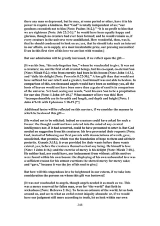 there any man so depressed, but he may, at some period or other, have it in his
power to requite a kindness. But “God” is totally independent of us; “our
goodness extendeth not to him [Note: Psalms 16:2.];” “it is no profit to him that
we are righteous [Note: Job 22:2-3.]:” he would have been equally happy and
glorious, though no creature had ever been formed; and he would remain so, if
every creature in the universe were annihilated. How wonderful, then, was it,
that he should condescend to look on us; yea, that he should take such an interest
in our affairs, as to supply, at a most incalculable price, our pressing necessities!
Even in this first view of his love we are lost with wonder.]
But our admiration will be greatly increased, if we reflect upon the gift—
[It was his Son, “his only-begotten Son,” whom he vouchsafed to give. It was not
a creature; no, not the first of all created beings, but his co-equal, co-eternal Son
[Note: Micah 5:2.]; who from eternity had been in his bosom [Note: John 1:13.],
and “daily his delight [Note: Proverbs 8:22-30.].” A less gift than that would not
have sufficed for our relief: and a greater, God himself was not able to bestow. In
comparison of this, ten thousand angels would have been as nothing; yea, all the
hosts of heaven would not have been more than a grain of sand is in comparison
of the universe. Yet God, seeing our wants, “sent his own Son to be a propitiation
for our sins [Note: 1 John 4:9-10.].” What manner of love was this! How
“incomprehensible are its breadth and length, and depth and height [Note: 1
John 4:9-10. with Ephesians 3:18-19.]!”]
Additional lustre will be reflected on this mystery, if we consider the manner in
which he bestowed this gift—
[He waited not to be solicited: indeed no creature could have asked for such a
favour: the thought could not have entered into the mind of any created
intelligence; nor, if it had occurred, could he have presumed to utter it. But God
needed no suggestion from his creatures: his love prevented their requests [Note:
God, instead of following our first parents with denunciations of wrath, gave,
unsolicited, that promise, which was the foundation of hope to them and all their
posterity. Genesis 3:15.]; it even provided for their wants before those wants
existed, yea, before the creatures themselves had any being. He himself is love
[Note: 1 John 4:16.]; and the exercise of mercy is his delight [Note: Micah 7:18.].
He neither had, nor could have, any inducement from without: all his motives
were found within his own bosom: the displaying of his own unbounded love was
a sufficient reason for his utmost exertions: he shewed mercy for mercy sake;
and “gave,” because it was the joy of his soul to give.]
But how will this stupendous love be heightened in our esteem, if we take into
consideration the persons on whom this gift was bestowed!
[It was not vouchsafed to angels, though angels needed it as much as we. This
was a mercy reserved for fallen man, even for “the world” that lieth in
wickedness [Note: Hebrews 2:16.]. To form an estimate of the world, let us look
around us, and see to what an awful extent iniquity abounds: or, if we would
have our judgment still more according to truth, let us look within our own
248
 