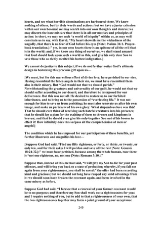 hearts, and see what horrible abominations are harboured there. We know
nothing of others, but by their words and actions: but we have a juster criterion
within our own bosoms: we may search into our own thoughts and desires; we
may discern the base mixture that there is in all our motives and principles of
action: in short, we may see such “a world of iniquity” within us, as may well
constrain us to say, with David, “My heart sheweth me the wickedness of the
ungodly, that there is no fear of God before his eyes [Note: Psalms 36:1. Prayer-
book translation.]:” yes, in our own hearts there is an epitome of all the evil that
is in the world: and, if we know any thing of ourselves, we shall stand amazed
that God should look upon such a world as this, and give his only dear Son to
save those who so richly merited his hottest indignation.]
We cannot do justice to this subject, if we do not further notice God’s ultimate
design in bestowing this precious gift upon us—
[We must, but for this marvellous effort of divine love, have perished in our sins.
Having resembled the fallen angels in their sin, we must have resembled them
also in their misery. But “God would not that we should perish.”
Notwithstanding the greatness and universality of our guilt, he would not that we
should suffer according to our desert; and therefore he interposed for our
deliverance. But this was not all. He desired to restore us to our forfeited
inheritance, and to bring us to the possession of “everlasting life.” It was not
enough for him to save us from perishing; he must also renovate us after his own
image, and make us partakers of his own glory. What stupendous love was this!
That he should ever think of receiving such hateful creatures into his presence;
that he should lay a plan for the exalting of them to thrones and kingdoms in
heaven; and that he should even give his only-begotten Son out of his bosom to
effect it! How infinitely does this surpass all the comprehension of men or
angels!]
The condition which he has imposed for our participation of these benefits, yet
further illustrates and magnifies his love—
[Suppose God had said, “Find me fifty righteous, or forty, or thirty, or twenty, or
only ten, and for their sakes I will pardon and save all the rest [Note: Genesis
18:24-32.]:” we must have perished, because among the whole human, race there
is “not one righteous, no, not one [Note: Romans 3:10.].”
Suppose that, instead of this, he had said, “I will give my Son to die for your past
offences, and will bring you back to a state of probation; whereby, if you fall not
again from your righteousness, you shall be saved:” the offer had been exceeding
kind and gracious; but we should not long have reaped any solid advantage from
it: we should soon have broken the covenant again, and been involved in the
same misery as before.
Suppose God had said, “I foresee that a renewal of your former covenant would
be to no purpose; and therefore my Son shall work out a righteousness for you;
and I require nothing of you, but to add to that a righteousness of your own, that
the two righteousnesses together may form a joint ground of your acceptance
249
 