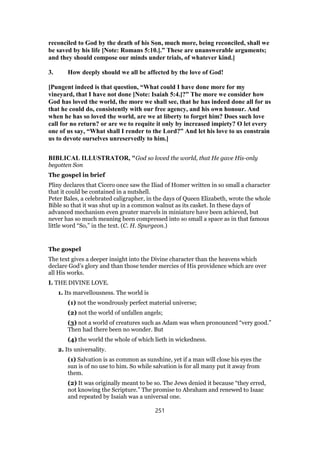 reconciled to God by the death of his Son, much more, being reconciled, shall we
be saved by his life [Note: Romans 5:10.].” These are unanswerable arguments;
and they should compose our minds under trials, of whatever kind.]
3. How deeply should we all be affected by the love of God!
[Pungent indeed is that question, “What could I have done more for my
vineyard, that I have not done [Note: Isaiah 5:4.]?” The more we consider how
God has loved the world, the more we shall see, that he has indeed done all for us
that he could do, consistently with our free agency, and his own honour. And
when he has so loved the world, are we at liberty to forget him? Does such love
call for no return? or are we to requite it only by increased impiety? O let every
one of us say, “What shall I render to the Lord?” And let his love to us constrain
us to devote ourselves unreservedly to him.]
BIBLICAL ILLUSTRATOR, "God so loved the world, that He gave His-only
begotten Son
The gospel in brief
Pliny declares that Cicero once saw the Iliad of Homer written in so small a character
that it could be contained in a nutshell.
Peter Bales, a celebrated caligrapher, in the days of Queen Elizabeth, wrote the whole
Bible so that it was shut up in a common walnut as its casket. In these days of
advanced mechanism even greater marvels in miniature have been achieved, but
never has so much meaning been compressed into so small a space as in that famous
little word “So,” in the text. (C. H. Spurgeon.)
The gospel
The text gives a deeper insight into the Divine character than the heavens which
declare God’s glory and than those tender mercies of His providence which are over
all His works.
I. THE DIVINE LOVE.
1. Its marvellousness. The world is
(1) not the wondrously perfect material universe;
(2) not the world of unfallen angels;
(3) not a world of creatures such as Adam was when pronounced “very good.”
Then had there been no wonder. But
(4) the world the whole of which lieth in wickedness.
2. Its universality.
(1) Salvation is as common as sunshine, yet if a man will close his eyes the
sun is of no use to him. So while salvation is for all many put it away from
them.
(2) It was originally meant to be so. The Jews denied it because “they erred,
not knowing the Scripture.” The promise to Abraham and renewed to Isaac
and repeated by Isaiah was a universal one.
251
 