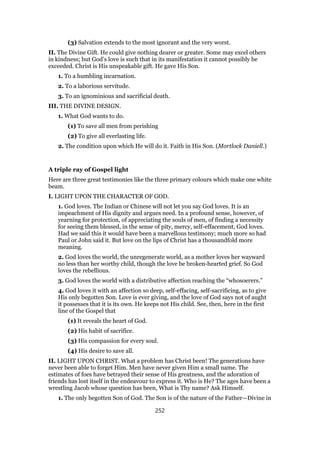 (3) Salvation extends to the most ignorant and the very worst.
II. The Divine Gift. He could give nothing dearer or greater. Some may excel others
in kindness; but God’s love is such that in its manifestation it cannot possibly be
exceeded. Christ is His unspeakable gift. He gave His Son.
1. To a humbling incarnation.
2. To a laborious servitude.
3. To an ignominious and sacrificial death.
III. THE DIVINE DESIGN.
1. What God wants to do.
(1) To save all men from perishing
(2) To give all everlasting life.
2. The condition upon which He will do it. Faith in His Son. (Mortlock Daniell.)
A triple ray of Gospel light
Here are three great testimonies like the three primary colours which make one white
beam.
I. LIGHT UPON THE CHARACTER OF GOD.
1. God loves. The Indian or Chinese will not let you say God loves. It is an
impeachment of His dignity and argues need. In a profound sense, however, of
yearning for protection, of appreciating the souls of men, of finding a necessity
for seeing them blessed, in the sense of pity, mercy, self-effacement, God loves.
Had we said this it would have been a marvellous testimony; much more so had
Paul or John said it. But love on the lips of Christ has a thousandfold more
meaning.
2. God loves the world, the unregenerate world, as a mother loves her wayward
no less than her worthy child, though the love be broken-hearted grief. So God
loves the rebellious.
3. God loves the world with a distributive affection reaching the “whosoerers.”
4. God loves it with an affection so deep, self-effacing, self-sacrificing, as to give
His only begotten Son. Love is ever giving, and the love of God says not of aught
it possesses that it is its own. He keeps not His child. See, then, here in the first
line of the Gospel that
(1) It reveals the heart of God.
(2) His habit of sacrifice.
(3) His compassion for every soul.
(4) His desire to save all.
II. LIGHT UPON CHRIST. What a problem has Christ been! The generations have
never been able to forget Him. Men have never given Him a small name. The
estimates of foes have betrayed their sense of His greatness, and the adoration of
friends has lost itself in the endeavour to express it. Who is He? The ages have been a
wrestling Jacob whose question has been, What is Thy name? Ask Himself.
1. The only begotten Son of God. The Son is of the nature of the Father—Divine in
252
 