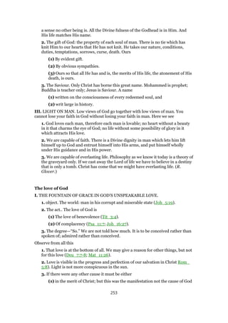 a sense no other being is. All the Divine fulness of the Godhead is in Him. And
His life matches His name.
2. The gift of God: the property of each soul of man. There is no tie which has
knit Him to our hearts that He has not knit. He takes our nature, conditions,
duties, temptations, sorrows, curse, death. Ours
(1) By evident gift.
(2) By obvious sympathies.
(3) Ours so that all He has and is, the merits of His life, the atonement of His
death, is ours.
3. The Saviour. Only Christ has borne this great name. Mohammed is prophet;
Buddha is teacher only; Jesus is Saviour. A name
(1) written on the consciousness of every redeemed soul, and
(2) writ large in history.
III. LIGHT ON MAN. Low views of God go together with low views of man. You
cannot lose your faith in God without losing your faith in man. Here we see
1. God loves each man, therefore each man is lovable; no heart without a beauty
in it that charms the eye of God; no life without some possibility of glory in it
which attracts His love.
2. We are capable of faith. There is a Divine dignity in man which lets him lift
himself up to God and entrust himself into His arms, and put himself wholly
under His guidance and in His power.
3. We are capable of everlasting life. Philosophy as we know it today is a theory of
the graveyard only. If we cast away the Lord of life we have to believe in a destiny
that is only a tomb. Christ has come that we might have everlasting life. (R.
Glover.)
The love of God
I. THE FOUNTAIN OF GRACE IN GOD’S UNSPEAKABLE LOVE.
1. object. The world: man in his corrupt and miserable state (Joh_5:19).
2. The act.. The love of God is
(1) The love of benevolence (Tit_3:4).
(2) Of complacency (Psa_11:7; Joh_16:27).
3. The degree—“So.” We are not told how much. It is to be conceived rather than
spoken of; admired rather than conceived.
Observe from all this
1. That love is at the bottom of all. We may give a reason for other things, but not
for this love (Deu_7:7-8; Mat_11:26).
2. Love is visible in the progress and perfection of our salvation in Christ Rom_
5:8). Light is not more conspicuous in the sun.
3. If there were any other cause it must be either
(1) in the merit of Christ; but this was the manifestation not the cause of God
253
 