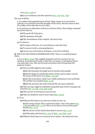 s love (1Jn_3:16), or
(2) in our worthiness; but this cannot be (1Jn_4:10; Col_1:24).
The uses of all this.
1. To confute all misapprehensions of God. Satan tempts us to view God as
unlovely or to entertain unworthy thoughts of His mercy. But this shows us that
He is fuller of love than the sea is of water.
2. To quicken our admiration of the love of God in Christ. Three things commend
any favour done us.
(1) The good will of the giver.
(2) The greatness of the gift.
(3) The unworthiness of the recipient. All concur here.
3. To exhort us
(1) To improve this love. It is an invitation to seek after God.
(2) To answer it with a corresponding love.
(3) As love was at the bottom of all grace, so let it be of all duty.
II. THE WAY GOD TOOK TO EXPRESS HIS LOVE. There is a twofold giving of
Christ.
1. For us (Rom_8:32). This mightily bespeaks God’s love and care for our
salvation. In creation God made us after His own image; in redemption Christ
was made after ours. This was the most convenient way to bring about His
purposes of grace
(1) That our faith might be more certain.
(a) By His humanity He taught men by doctrine and example.
(b) By His dying He satisfied the justice of God, and so made a way for
the course of His mercy to us (Rom_3:25-26).
(c) By His resurrection, which was a visible satisfaction to the world that
His sacrifice was accepted (Rom_4:25).
(d) By His ascension the truth of eternal life was more confirmed.
(2) That our hope might be confirmed, being built upon Christ’s example and
promises (1Pe_1:3; Joh_2:25; Joh 12:26).
(3) That our love to God may be more fervent.
(4) That our obedience may be more ready (Heb_5:8-9).
2. To us.
(1) Without Christ there is no recovery of what we lost, viz.,
(a) The image of God. This is restored by Christ, who is the pattern 2Co_
3:18) and author (Tit_3:5-6). Till we are in Him we have not this great
benefit (2Co_5:17).
(b) The favour of God which Christ died to recover (2Co_5:17).
(c) Fellowship with God (Gen_3:24; cf. Eph_3:12; Heb_4:16).
(2) Without Christ there is no removal of our mlsery—the death and curse,
254
 