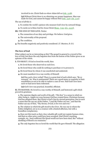 involved in sin. Christ finds us where Adam left us (Joh_3:18).
(3) Without Christ there is no obtaining our proper happiness. Man was
made for God, and cannot be happy without Him (Joh_14:6; 1Jn_5:11).
The use of all this is
1. To confute the world’s opinion who measure God’s love by outward things.
2. To excite us to bless God for Jesus Christ (Rom_7:25; 1Co_15:57).
III. THE END OF THIS LOVE. Notice
1. The connection of our duty and privilege. We believe: God gives.
2. The universality of the proposal.
3. The condition.
4. The benefits negatively and positively considered. (T. Manton, D. D.)
The love of God
What subject can be so interesting as this? The gospel in general is a record of the
love of God, but there the only begotten Son from the bosom of the Father gives us an
epitome of the whole.
I. ITS OBJECT. If God so loved the world, then
1. He loved those who deserved no such love.
2. He loved those who could do nothing to purchase or to procure it.
3. He loved those by whom it was unsolicited and undesired.
4. He must manifest it in a way worthy of Himself.
(1) Was such a love verbal? There is a great deal of such which says, “Be ye
warmed,” etc. Was it sentimental? There are a good many so exquisite in their
sensibilities as not to be able to endure a case of woe. Had God’s love been
such we had never been redeemed.
(2) God’s love was practical, bountiful, efficient.
II. ITS MANNER. He loved in a way worthy of Himself, and bestowed a gift which
proved its greatness.
1. The supreme dignity and worth of the gift—“His Son” in a sense in which no
other being is. Angels are sons because God has created them; Christians because
God has adopted them. But Christ is God’s Son by eternal generation; Son in such
a sense that He can say of the Father, “I and My Father are one,” and that the
Father can say of Him, “Thy throne, O God, is for ever and ever.”
2. The relation in which the gift stood to the Giver. He was one in whom the
Father delighted, not as in a creature with a limited affection, but with a
boundless complacency.
3. Does not this teach us that a less valuable gift could not expiate human crime,
and that no other price could have been accepted. Had Christ’s teaching,
example, etc., been sufficient His blood would not have been shed. But “without
shedding of blood is no remission.”
4. The only begotten Son so loved the world that He gave Himself. The allegation
255
 