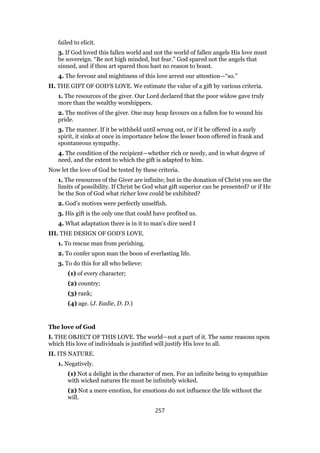 failed to elicit.
3. If God loved this fallen world and not the world of fallen angels His love must
be sovereign. “Be not high minded, but fear.” God spared not the angels that
sinned, and if thou art spared thou hast no reason to boast.
4. The fervour and mightiness of this love arrest our attention—“so.”
II. THE GIFT OF GOD’S LOVE. We estimate the value of a gift by various criteria.
1. The resources of the giver. Our Lord declared that the poor widow gave truly
more than the wealthy worshippers.
2. The motives of the giver. One may heap favours on a fallen foe to wound his
pride.
3. The manner. If it be withheld until wrung out, or if it be offered in a surly
spirit, it sinks at once in importance below the lesser boon offered in frank and
spontaneous sympathy.
4. The condition of the recipient—whether rich or needy, and in what degree of
need, and the extent to which the gift is adapted to him.
Now let the love of God be tested by these criteria.
1. The resources of the Giver are infinite; but in the donation of Christ you see the
limits of possibility. If Christ be God what gift superior can be presented? or if He
be the Son of God what richer love could be exhibited?
2. God’s motives were perfectly unselfish.
3. His gift is the only one that could have profited us.
4. What adaptation there is in it to man’s dire need I
III. THE DESIGN OF GOD’S LOVE.
1. To rescue man from perishing.
2. To confer upon man the boon of everlasting life.
3. To do this for all who believe:
(1) of every character;
(2) country;
(3) rank;
(4) age. (J. Eadie, D. D.)
The love of God
I. THE OBJECT OF THIS LOVE. The world—not a part of it. The same reasons upon
which His love of individuals is justified will justify His love to all.
II. ITS NATURE.
1. Negatively.
(1) Not a delight in the character of men. For an infinite being to sympathize
with wicked natures He must be infinitely wicked.
(2) Not a mere emotion, for emotions do not influence the life without the
will.
257
 