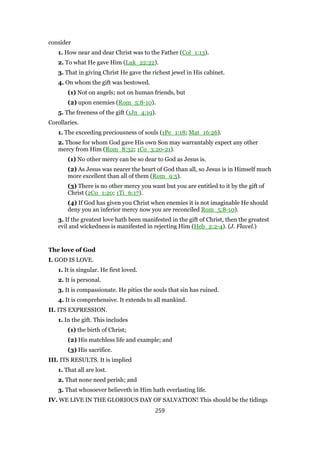 consider
1. How near and dear Christ was to the Father (Col_1:13).
2. To what He gave Him (Luk_22:22).
3. That in giving Christ He gave the richest jewel in His cabinet.
4. On whom the gift was bestowed.
(1) Not on angels; not on human friends, but
(2) upon enemies (Rom_5:8-10).
5. The freeness of the gift (1Jn_4:19).
Corollaries.
1. The exceeding preciousness of souls (1Pe_1:18; Mat_16:26).
2. Those for whom God gave His own Son may warrantably expect any other
mercy from Him (Rom_8:32; 1Co_3:20-21).
(1) No other mercy can be so dear to God as Jesus is.
(2) As Jesus was nearer the heart of God than all, so Jesus is in Himself much
more excellent than all of them (Rom_9:5).
(3) There is no other mercy you want but you are entitled to it by the gift of
Christ (2Co_1:20; 1Ti_6:17).
(4) If God has given you Christ when enemies it is not imaginable He should
deny you an inferior mercy now you are reconciled Rom_5:8-10).
3. If the greatest love hath been manifested in the gift of Christ, then the greatest
evil and wickedness is manifested in rejecting Him (Heb_2:2-4). (J. Flavel.)
The love of God
I. GOD IS LOVE.
1. It is singular. He first loved.
2. It is personal.
3. It is compassionate. He pities the souls that sin has ruined.
4. It is comprehensive. It extends to all mankind.
II. ITS EXPRESSION.
1. In the gift. This includes
(1) the birth of Christ;
(2) His matchless life and example; and
(3) His sacrifice.
III. ITS RESULTS. It is implied
1. That all are lost.
2. That none need perish; and
3. That whosoever believeth in Him hath everlasting life.
IV. WE LIVE IN THE GLORIOUS DAY OF SALVATION! This should be the tidings
259
 