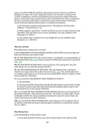 sense. It would be difficult to believe, did not facts prove it, that any could be so
blinded as to make “the world” signify the Church. For the fact is, whenever the
“world” is applied to a portion of mankind it always means the wicked. Wherever
there is a man in the way to perish, there is the world God loved. There is nothing in
the love or sacrifice of the Father and the Son to prevent the whole world being
saved. God loved without limit of nation or condition. Conclusion:
1. You have here a pattern and spring of love. “Be imitators of God as dear
children.” “If God loved us,” etc.
2. What a gospel—good news—is here! God loves you now in spite of all your sins
and follies. The only title to love is to be “perishing”; the only condition of its
blessings is to “believe.”
3. The subject casts a shadow by its very brightness on your unbelief, state,
prospects. (A. J. Morris.)
The love of God
This affectionate compassion is set forth
I. BY COMPARISON OF THE PARTIES LOVING AND LOVED. God most high and
holy loved the base and wicked world.
II. BY THE MEASURE OF IT. He so loved, that is, so infinitely, so transcendently, so
incomprehensibly (Heb_12:3). Such as cannot be sufficiently expressed or conceived
(1Jn_3:1).
III. BY THE FRUIT OF HIS LOVE. It was no lip love, but a giving love. Yea, but
some things are not worth the giving, therefore
IV. BY THE WORTHINESS OF THE EXIT—His only begotten Son. And that to
stand in our stead, and to die on the cross for us (Joh_3:14). Yea, but though never
so excellent a gift be given, yet if it be not of use and profit to whom it is given, it doth
not so testify love. Therefore
V. It is set forth by THE BENEFIT THAT COMES TO US BY IT.
1. Not perishing.
2. Having eternal life. But perhaps though this gift brings so great profit, yet they
to whom it is given must take some great and extraordinary pains to get it, and
then God’s love is not so great. Therefore
VI. It is set forth BY THE EASINESS OF THE MEANS whereby we are possessed of
the profit of this gift, “That whosoever believeth.” Yet if this so worthy a gift, of such
invaluable worth to the enjoyer, had been restrained to some few sorts of men, the
matter had not been so much. Therefore
VII. It is set forth BY THE UNIVERSALITY, that whosoever, be he what he will, so
he will but reach forth his hand to take this gift, he shall have it, and all the comfort
of it. (J. Dyke.)
The Divine love
I. IN ITS SOURCE. God loved the world.
1. In its guilt, therefore His love was a love of benevolence. He could not take
261
 