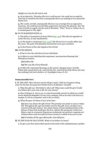 delight in it, but He did wish it well.
2. In its depravity. Therefore His love is self-moved—the world not as made by
God, but as ruined by the devil; consequently there was nothing in it to attract the
Divine love.
3. The world, not hell, consequently His love was sovereign-free as opposed to
necessary. He could have loved fallen angels had such been His pleasure. But “He
took not hold on angels, but the seed of Abraham.” Why? “Even so, Father; for so
it seemed good in Thy sight.”
II. IN ITS MANIFESTATION, in
1. The birth or incarnation of Jesus Christ (1Jn_4:9). This did not engender or
excite His love, it only manifested it.
2. In His death or atonement (1Jn_4:10). The Divine love is not the effect, but
the cause. The gods of heathenism received but never gave sacrifices.
3. In the Person of the only begotten Son of God.
III. IN ITS DESIGN.
1. It has in view the salvation of every individual.
2. It offers to every individual the supremest, most precious blessing God
Himself can bestow.
(1) Endless life.
(2) The very life of God Himself.
3. It offers the supremest blessings on the easiest, cheapest terms. God the
Father had a great deal to do, and God the Son, and God the Holy Ghost; but man
has nothing to do but to believe. (J. Cynddylan Jones, D. D.)
Immeasurable love
I. IN THE GIFT. Men who love much will give much. Little love forgets to bring
water for the feet, but great love breaks its box of alabaster. Consider
1. What this gift was. The Father’s other self. What more could He give? Could
you fathers give your sons to die for your enemy?
2. How God gave it: not as you, to some honourable pursuit in which you would
not be deprived altogether of your son’s company, but as an exile to be born in a
manger, to toil as a carpenter, and to die as a felon.
3. When He gave: for there is love in the time.
(1) Jesus was always the gift of God. The promise was made as soon as Adam
fell. Throughout the ages the Father stood to His gift. Every sacrifice was a
renewal of the gift of grace. The whole system of types betokened that in the
fulness of time God would give His Son. Admire the pertinacity of this love.
Many a man in a moment of generous excitement can perform a supreme act
of benevolence and yet could not bear to look at it calmly from year to year.
(2) It includes all the ages afterwards. God still gives.
II. IN THE PLAN OF SALVATION. What is it to believe in Jesus?
1. To give your firm and cordial assent to the truth of the substitutionary sacrifice
262
 