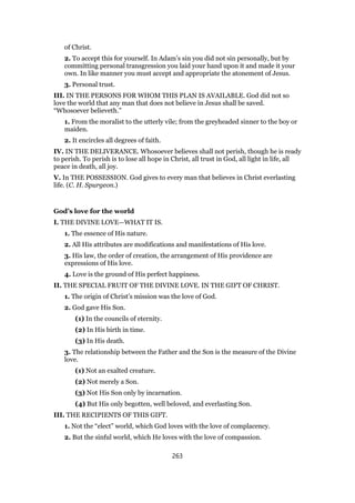 of Christ.
2. To accept this for yourself. In Adam’s sin you did not sin personally, but by
committing personal transgression you laid your hand upon it and made it your
own. In like manner you must accept and appropriate the atonement of Jesus.
3. Personal trust.
III. IN THE PERSONS FOR WHOM THIS PLAN IS AVAILABLE. God did not so
love the world that any man that does not believe in Jesus shall be saved.
“Whosoever believeth.”
1. From the moralist to the utterly vile; from the greyheaded sinner to the boy or
maiden.
2. It encircles all degrees of faith.
IV. IN THE DELIVERANCE. Whosoever believes shall not perish, though he is ready
to perish. To perish is to lose all hope in Christ, all trust in God, all light in life, all
peace in death, all joy.
V. In THE POSSESSION. God gives to every man that believes in Christ everlasting
life. (C. H. Spurgeon.)
God’s love for the world
I. THE DIVINE LOVE—WHAT IT IS.
1. The essence of His nature.
2. All His attributes are modifications and manifestations of His love.
3. His law, the order of creation, the arrangement of His providence are
expressions of His love.
4. Love is the ground of His perfect happiness.
II. THE SPECIAL FRUIT OF THE DIVINE LOVE. IN THE GIFT OF CHRIST.
1. The origin of Christ’s mission was the love of God.
2. God gave His Son.
(1) In the councils of eternity.
(2) In His birth in time.
(3) In His death.
3. The relationship between the Father and the Son is the measure of the Divine
love.
(1) Not an exalted creature.
(2) Not merely a Son.
(3) Not His Son only by incarnation.
(4) But His only begotten, well beloved, and everlasting Son.
III. THE RECIPIENTS OF THIS GIFT.
1. Not the “elect” world, which God loves with the love of complacency.
2. But the sinful world, which He loves with the love of compassion.
263
 