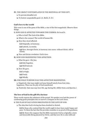 IV. THE OBJECT CONTEMPLATED IN THE BESTOWAL OF THIS GIFT.
1. To prevent dreadful evil.
2. To bestow unspeakable good. (A. Beith, D. D.)
God’s love to the world
This verse is one of the gems of the Bible, a star of the first magnitude. Observe three
things.
I. HOW GOD IS AFFECTED TOWARDS THE COSMOS: He loved it.
1. Who is God? The God of the Bible.
2. What is the cosmos? The world of human life.
3. How they stood affected.
(1) Originally, in harmony.
(2) Latterly, in enmity.
(3) Now, through Christ, in harmony once more: without Christ, still at
enmity.
4. New and Divine revelation: God is love.
II. HOW GOD MANIFESTED THIS AFFECTION.
1. What He gave—His Son.
(1) Only begotten.
(2) Well beloved.
2. How He gave.
(1) Lovingly.
(2) Freely.
(3) Wholly.
III. FOR WHAT PURPOSE WAS THIS AFFECTION MANIFESTED.
1. Negatively: that man might not loose himself utterly from God, duty,
happiness. Thus was the pity of God manifested.
2. Positively: that man may have life, age during life. (Bible Notes and Queries.)
The love of God in the gift Of a Saviour
These words express the substance of the gospel. No speaker ever had the power of
condensing great principles into so narrow a compass as the Lord Jesus.
I. THE PLAN OF SALVATION ORIGINATED IN THE LOVE OF GOD.
1. The idea that God is loving has been doubted or denied.
(1) By those who contend that the world ought to have been made happy and
pure. To them the fact that He provides remedies is no proof of His goodness.
(2) By those who suppose that the Bible represents God as originally a stern
and inexorable Being placated by Christ, and that now He is only mild and
264
 