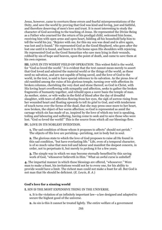 Jesus, however, came to overturn these errors and fearful misrepresentations of the
Deity, and save the world by proving that God was kind and loving, just and faithful,
and therefore deserving of men’s love and trust. It is most interesting to study the
character of God according to the teaching of Jesus. He represented the Divine Being
as a Father who yearned for the return of his prodigal child, welcomed him home,
receiving him with open arms and open heart, bidding all his household help him to
tell the world his joy, “Rejoice with me, for this my son was dead and is alive again,
was lost and is found.” He represented God as the Good Shepherd, who goes after the
lost one until it is found, and bears it to His home upon His shoulders with rejoicing.
He represented God as the Good Samaritan who saw men lying in their wounds,
robbed by sin of hope and heaven, upon the point of death, and came to save them at
his own expense.
III. LOVE IN ITS WIDEST FIELD OF OPERATION. This widest field is the world,
for “God so loved the world.” It is evident that the text cannot mean merely to assert
that God loved and admired the material world or the things of the world, as these
need no salvation, and are not capable of being saved, and the love of God to the
world, in the text, is said to have special reference to its salvation. As the pious Jew of
old rambled among the ruins of his glorious temple, turning over with affection its
broken columns, cherishing the very dust and stone thereof; so God in Christ, with
His loving heart overflowing with sympathy and affection, seeks to gather the broken
fragments of humanity together, and rebuild upon a surer basis the temple of man.
As mother, sister, or wife walks in the field of blood after the day of dreadful
slaughter, with tears of affection flowing from her eyes, the sigh of sorrow rising from
her wounded heart and floating upwards to tell its grief to God, and with tenderness
of touch turns over the forms of the dead, that she may press once more to her heart,
now broken, the object of her warm affection; so God is represented as amid the
carnage which sin has made of us, inspired by the love of which my text is speaking,
toiling and labouring and suffering, having come to seek and to save those who were
lost. “God so loved the world!” This is the source from which all our blessings flow.
IV. LOVE IN ITS NOBLEST INTENTION.
1. The sad condition of those whom it proposes to affects” should not perish.”
The objects of His love are perishing—perishing, not in body but in soul.
2. The glorious state to which the love of God proposes to raise all He found in
this sad condition, “but have everlasting life.” Life, even of a temporal character,
is of so much value that men toil and labour and manifest the deepest concern, in
order, not to perpetuate it, but merely to prolong it for a few years.
3. The simple way in which we may become eternally benefited by this saving
work of God, “whosoever believeth in Him.” What an awful curse is unbelief!
4. The impartial manner in which these blessings are offered, “whosoever.” Were
man to make a feast, his invitations would not be to every one, for his ability to
provide would have a limit. The richest man could not make a feast for all. But God is
not man that He should be deficient. (E. Lewis, B. A.)
God’s love for a sinning world
I. SIN IS THE MOST EXPENSIVE THING IN THE UNIVERSE.
1. It is the violation of an infinitely important law—a law designed and adapted to
secure the highest good of the universe.
2. As sin is this it cannot be treated lightly. The entire welfare of a government
266
 