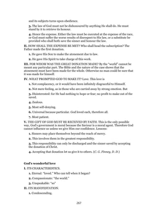 and its subjects turns upon obedience.
3. The law of God must not be dishonoured by anything He shall do. He must
stand by it to retrieve its honour.
4. Hence the expense. Either the law must be executed at the expense of the race,
or God must suffer the worse results of disrespect to His law, or a substitute be
provided who shall both save the sinner and honour the law.
II. HOW SHALL THE EXPENSE BE MET? Who shall head the subscription? The
Father made the first donation.
1. He gave His Son to make the atonement due to law.
2. He gave His Spirit to take charge of this work.
III. FOR WHOM WAS THE GREAT DONATION MADE? By the “world” cannot be
meant any particular part. The Bible and the nature of the case shows that the
atonement must have been made for the whole. Otherwise no man could be sure that
it was made for himself.
IV. WHAT PROMPTED GOD TO MAKE IT? Love. This love is
1. Not complacency, or it would have been infinitely disgraceful to Himself.
2. Not mere feeling, as in those who are carried away by strong emotion. But
3. Disinterested: for He had nothing to hope or fear; no profit to make out of the
saved.
4. Zealous.
5. Most self-denying.
6. Universal because particular. God loved each, therefore all.
7. Most patient.
V. THE GIFT OF GOD MUST BE RECEIVED BY FAITH. This is the only possible
way, God’s government is moral because the Saviour is a moral agent. Therefore God
cannot influence us unless we give Him our confidence. Lessons:
1. Sinners may place themselves beyond the reach of mercy.
2. This involves them in the greatest responsibility.
3. This responsibility can only be discharged and the sinner saved by accepting
the donation of Christ.
4. Accepting that donation let us give it to others. (C. G. Finney, D. D.)
God’s wonderful love
I. ITS CHARACTERISTICS.
1. Eternal: “loved.” Who can tell when it began?
2. Compassionate: “the world.”
3. Unspeakable: “so”
II. ITS MANIFESTATION.
1. Condescending.
267
 