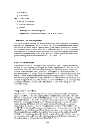 2. Sacrificial.
3. Exhaustive.
III. ITS PURPOSE.
1. Broad: “whosoever.”
2. Limited: “believeth.”
3. Blessed.
(1) Negative: “should not perish.”
(2) Positive: “have everlasting life.” (R. S. MacArthur, D. D.)
The love of God self-originated
The ocean is always moving, but it is not self-moving. The cause of its movements is
outside itself, in the moon, and in the wind. Did the wind and the moon let it alone,
the Atlantic would for ever be a pacific ocean, quiet, restful, pellucid as an inland
lake; it has no power to heave itself. But as for the shoreless sea of the Divine Love, it
has the power to move itself; and it did move itself. It rolled in a grand irresistible
current towards the shores of our world. Like the Divine Essence, the Divine Love
possesses the power of self-determination. (J. C. Jones, D. D.)
God’s love for sinners
I remember the case of a young man who was afflicted with a frightfully loathsome
disease. He had to be kept out of sight. But was he neglected? No. I need not tell you
who looked after him. There was not a morning but his loving mother bathed his
wounds and swathed his limbs, and not an evening that she wearied in her toil. Do
you think she had not natural sensitiveness? I knew her to be as sensitive as any lady;
but by so much more as she felt the loathsomeness of her work do you see the love
that constantly upheld her in doing it. But oh! what is the loathsomeness of cankered
wounds compared with the loathsomeness of sin to God? There is but one thing that
God hates, and that is sin. Yet with all His hatred of sin how He hangs over the
sinner! (S. Coley.)
The power of God’s love
We often hear of counter currents, but was there ever such a counter current as is
implied here! One of the most important and wonderful ocean currents is the Gulf
Stream. It takes its rise in the Gulf of Mexico and sweeps across through the heart of
the mighty Atlantic to the Arctic Seas; and by its strong currents, more rapid than
that of the Mississippi, it engulfs every other ocean stream that comes athwart its
course, making it tributary to its own grand mission of washing the shores and
ameliorating the climate of the sea-bound countries of Europe. “So God loved the
world.” His love is a mighty stream of warm, generous commiseration sweeping with
mighty force towards that moral Arctic Sea sin has made of our world. And such was
the strength of the current that it swept into its own bosom the mighty stream of
God’s love of complacency towards His only begotten Son, so that He was borne on
its bosom into this world, where, by suffering and death, He became “the author of
eternal salvation to all them that obey Him.” (A. J. Parry)
268
 