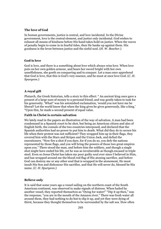 The love of God
In human governments, justice is central, and love incidental. In the Divine
government, love is the central element, and justice only incidental. God wishes to
exhaust all means of kindness before His hand takes hold on justice. When the waves
of penalty begin to come in in fearful tides, then He banks up against them. His
goodness is the levee between justice and the sinful soul. (H. W. Beecher.)
God is love
God is love, and there is a something about love which always wins love. When love
puts on her own golden armour, and bears her sword bright with her own
unselfishness, she goeth on conquering and to conquer. Let a man once apprehend
that God is love, that this is God’s very essence, and he must at once love God. (C. H.
Spurgeon.)
A royal gift
Plutarch, the Greek historian, tells a story to this effect: “ An ancient king once gave a
present of a large sum of money to a personal friend, and was gently taken to task for
his generosity. ‘What!’ was his astonished exclamation, ‘would you not have me be
liberal? Let the world know that when the king gives he gives generously, like a king.’
“Upon this, he made a second present of equal value.
Faith in Christ is certain salvation
We lately read in the papers an illustration of the way of salvation. A man had been
condemned in a Spanish court to be shot, but being an American citizen and also of
English birth, the consuls of the two countries interposed, and declared that the
Spanish authorities had no power to put him to death. What did they do to secure his
life when their protest was not sufficient? They wrapped him up in their flags, they
covered him with the Stars and Stripes and the Union Jack, and defied the
executioners. “Now fire a shot if you dare, for if you do so, you defy the nations
represented by those flags, and you will bring the powers of those two great empires
upon you.” There stood the man, and before him the soldiery, and though a single
shot might have ended his life, yet he was as invulnerable as though encased in triple
steel. Even so Jesus Christ has taken my poor guilty soul ever since I believed in Him,
and has wrapped around me the blood-red flag of His atoning sacrifice, and before
God can destroy me or any other soul that is wrapped in the atonement, He must
insult His Son and dishonour His sacrifice, and that He will never do, blessed be His
name. (C. H. Spurgeon.)
Believe only
It is said that some years ago a vessel sailing on the northern coast of the South
American continent, was observed to make signals of distress. When hailed by
another vessel, they reported themselves as “Dying for water!” “Dip it up then,” was
the response, “you are in the mouth of the Amazon river.” There was fresh water all
around them, they had nothing to do but to dip it up, and yet they were dying of
thirst, because they thought themselves to be surrounded by the salt sea. How often
269
 