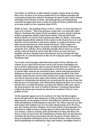 God. Many are tickled by an idle curiosity to inquire eagerly about any thing
that is new, but there is no reason to doubt that it was religious principle and
conscientious feeling that excited in Nicodemus the desire to gain a more intimate
knowledge of the doctrine of Christ. And although that seed remained long
concealed and apparently dead, yet after the death of Christ it yielded fruit, such
as no man would ever have expected, (John 19:39.)
Rabbi, we know. The meaning of these words is, “Master, we know that thou art
come to be a teacher. ” But as learned men, at that time, were generally called
Masters, Nicodemus first salutes Christ according to custom, and gives him the
ordinary designation, Rabbi, (which means Master, (56)) and afterwards
declares that he was sent by God to perform the office of a Master. And on this
principle depends all the authority of the teachers in the Church; for as it is only
from the word of God that we must learn wisdom, we ought not to listen to any
other persons than those by whose mouth God speaks. And it ought to be
observed, that though religion was greatly corrupted and almost destroyed
among the Jews, still they always held this principle, that no man was a lawful
teacher, unless he had been sent by God. But as there are none who more
haughtily and more daringly boast of having been sent by God than the false
prophets do, we need discernment in this case for trying the spirits. Accordingly
Nicodemus adds:
For no man can do the signs which thou doest, unless God be with him. It is
evident, he says, that Christ has been sent by God, because God displays his
power in him so illustriously, that it cannot be denied that God is with him He
takes for granted that God is not accustomed to work but by his ministers, so as
to seal the office which he has entrusted to them. And he had good grounds for
thinking so, because God always intended that miracles should be seals of his
doctrine. Justly therefore does he make God the sole Author of miracles, when he
says that no man can do these signs, unless God be with him; for what he says
amounts to a declaration that miracles are not performed by the arm of man, but
that the power of God reigns, and is illustriously displayed in them. In a word, as
miracles have a twofold advantage, to prepare the mind for faith, and, when it
has been formed by the word, to confirm it still more, Nicodemus had profited
aright in the former part, because by miracles he recognizes Christ as a true
prophet of God.
Yet his argument appears not to be conclusive; for since the false prophets
deceive the ignorant by their impostures as fully as if they had proved by true
signs that they are the ministers of God, what difference will there be between
truth and falsehood, if faith depends on miracles? Nay, Moses expressly says that
God employs this method to try if we love him, (Deuteronomy 13:3.) We know
also, the warning of Christ, (Matthew 24:14,) and of Paul, (2 Thessalonians 2:9,)
that believers ought to beware of lying signs, by which Anti-Christ dazzles the
eyes of many. I answer, God may justly permit this to be done, that those who
deserve it may be deceived by the enchantments of Satan. But I say that this does
not hinder the elect from perceiving in miracles the power of God, which is to
them an undoubted confirmation of true and sound doctrine. Thus, Paul boasts
that his apostleship was confirmed by signs, and wonders, and mighty deeds, (2
27
 