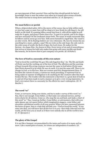 are men ignorant of their mercies? How sad that they should perish for lack of
knowledge! Jesus is near the seeker even when he is tossed upon oceans of doubt.
The sinner has but to stoop down and drink and live. (C. H. Spurgeon.)
We must believe or perish
When a shipwrecked sailor, left to the mercy of the waves, has no help within reach
or view but a spar or mast, how will he cling to it, how firmly he will clasp it—he will
hold it as life itself. If a passing billow sweep him from it, with all his might he will
make for it again, and grasp it faster than ever. To part is to perish; and so he clings—
and how anxiously! So the awakened sinner feels. The ocean of wrath surrounds him;
its billows and its waves go over him. Hell yawns beneath to engulf him. The vessel is
an utter wreck. All its floating timbers are very rottenness. Oh, how he strains his eye
searching for a mast, a plank, a spar! His eye rests on the only hope, the only rock in
the wide ocean of wrath, the Rock of Ages, the Lord Jesus. He makes for the
Saviour—he clasps Him—he cleaves to Him. Every terror of sin and of unworthiness
that strives to loosen his hold only makes him grasp with more terrible and death-
like tenacity, for he knows that to part company is to perish. (R. B.Nichol.)
The love of God is a necessity of His own nature
“God so loved the world that He gave His only begotten Son,” etc. The life and death
of Christ was but the working out of the love of God. The affection and the yearning
of heart towards His erring creatures was just the same in God before Christ came,
that Christ showed it to be while He was on earth. It is just the same still. There is no
change in God, or in His love. Man nor woman need fear disappointment there. It
has been the custom of some, a custom too much prevailing, to represent God as
being under no manner of obligation to do anything for His creatures after they had
broken His law. The trouble with this statement is that there is a great deal of truth in
it; and yet it has been made in such a manner as to give a very wrong impression. In
God’s own nature there is a necessity for His efforts for man’s redemption. (H. W.
Beecher.)
The word “so”
Come, ye surveyors, bring your chains, and try to make a survey of this word “so.”
Nay, that is not enough. Come hither, ye that make our national surveys, and lay
down charts for all nations. Come ye, who map the sea and land, and make a chart of
this word “so.” Nay, I must go further. Come hither, ye astronomers, that with your
optic glasses spy out spaces before which imagination staggers, come hither and
encounter calculations worthy of all your powers! When you have measured between
the horns of space, here is a task that will defy you—“God so loved the world.” If you
enter into that, you will know that all this love is to you—that while Jehovah loves the
world, yet He loves you as much as if there were nobody else in all the world to love.
(C. H. Spurgeon.)
The glory of the Gospel
It is not like a banquet, accommodated to the tastes and wants of so many and no
more. Like a masterpiece of music, its virtues are independent of numbers. (D.
270
 