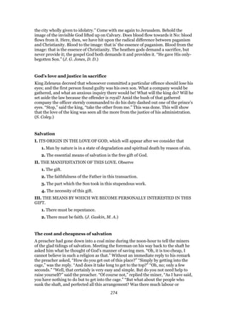 the city wholly given to idolatry.” Come with me again to Jerusalem. Behold the
image of the invisible God lifted up on Calvary. Does blood flow towards it No: blood
flows from it. Here, then, we have hit upon the radical difference between paganism
and Christianity. Blood to the image: that is’ the essence of paganism. Blood from the
image: that is the essence of Christianity. The heathen gods demand a sacrifice, but
never provide it; the gospel God both demands it and provides it. “He gave His only-
begotten Son.” (J. G. Jones, D. D.)
God’s love and justice in sacrifice
King Zeleueus decreed that whosoever committed a particular offence should lose his
eyes; and the first person found guilty was his own son. What a company would be
gathered, and what an anxious inquiry there would be! What will the king do? Will he
set aside the law because the offender is royal? Amid the hush of that gathered
company the officer sternly commanded to do his duty dashed out one of the prince’s
eyes. “Stop,” said the king, “take the other from me.” This was done. This will show
that the love of the king was seen all the more from the justice of his administration.
(S. Coley.)
Salvation
I. ITS ORIGIN IN THE LOVE OF GOD, which will appear after we consider that
1. Man by nature is in a state of degradation and spiritual death by reason of sin.
2. The essential means of salvation is the free gift of God.
II. THE MANIFESTATION OF THIS LOVE. Observe
1. The gift.
2. The faithfulness of the Father in this transaction.
3. The part which the Son took in this stupendous work.
4. The necessity of this gift.
III. THE MEANS BY WHICH WE BECOME PERSONALLY INTERESTED IN THIS
GIFT.
1. There must be repentance.
2. There must be faith. (J. Gaskin, M. A.)
The cost and cheapness of salvation
A preacher had gone down into a coal mine during the noon-hour to tell the miners
of the glad tidings of salvation. Meeting the foreman on his way back to the shaft he
asked him what he thought of God’s manner of saving men. “Oh, it is too cheap, I
cannot believe in such a religion as that.” Without an immediate reply to his remark
the preacher asked, “How do you get out of this place?” “Simply by getting into the
cage,” was the reply. “And does it take long to get to the top?” “Oh, no; only a few
seconds.” “Well, that certainly is very easy and simple. But do you not need help to
raise yourself?” said the preacher. “Of course not,” replied the miner, “As I have said,
you have nothing to do but to get into the cage.” “But what about the people who
sunk the shaft, and perfected all this arrangement? Was there much labour or
274
 