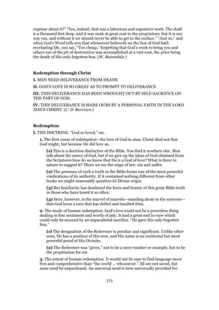 expense about it?” “Yes, indeed; that was a laborious and expensive work. The shaft
is a thousand feet deep, and it was sunk at great cost to the proprietors; but it is our
way out, and without it we should never be able to get to the surface.” “Just so,” and
when God’s Word tells you that whosoever believeth on the Son of God hath
everlasting life, you say, “Too cheap,” forgetting that God’s work to bring you and
others out of the pit of destruction was accomplished at a vast cost, the price being
the death of His only-begotten Son. (W. Baxendale.)
Redemption through Christ
I. MEN NEED DELIVERANCE FROM DEATH.
II. GOD’S LOVE IS SO GREAT AS TO PROMPT TO DELIVERANCE.
III. THIS DELIVERANCE HAS BEEN WROUGHT OUT BY SELF-SACRIFICE ON
THE PART OF GOD.
IV. THIS DELIVERANCE IS MADE OURS BY A PERSONAL FAITH IN THE LORD
JESUS CHRIST. (C. D. Barrows.)
Redemption
I. THE DOCTRINE. “God so loved,” etc.
1. The first cause of redemption—the love of God to man. Christ died not that
God might, but because He did love us.
(1) This is a doctrine distinctive of the Bible. You find it nowhere else. Men
talk about the mercy of God, but if we give up the ideas of God obtained from
the Scriptures how do we know that He is a God of love? What is there in
nature to suggest it? There we see the reign of law: sin and suffer.
(2) The presence of such a truth in the Bible forms one of the most powerful
vindications of its authority. If it contained nothing different from other
books we might reasonably question its Divine origin.
(3) But familiarity has deadened the force and beauty of this great Bible truth
in those who have heard it so often.
(4) Here, however, is the marvel of marvels—standing alone in the universe—
that God loves a race that has defied and insulted Him.
2. The mode of human redemption. God’s love could not be a powerless thing
dealing in fine sentiment and words of pity. It had a great end in view which
could only be secured by an unparalleled sacrifice. “He gave His only begotten
Son.”
(1) The designation of the Redeemer is peculiar and significant. Unlike other
sons, He has a position of His own, and His name is an incidental but most
powerful proof of His Divinity.
(2) The Redeemer was “given,” not to be a mere teacher or example, but to be
the propitiation for sin.
3. The extent of human redemption. It would not be easy to find language more
free and comprehensive than “the world … whosoever.” All are not saved, but
none need be unpardoned. An universal need is here universally provided for.
275
 