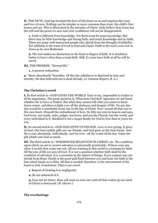 II. THE DUTY. God has lavished the love of His heart on us and requires the trust
and love of ours. Nothing can be simpler or more common than trust, the child’s first
lesson and act. This is illustrated in the miracles of Christ. Only believe that Jesus has
the will and the power to save and your confidence will not be disappointed.
1. Faith is different from knowledge. Yet there must be some knowledge. But
there may be little knowledge and strong faith, and much knowledge and no faith.
There are many well-instructed people who shrink from the thought of infidelity.
Yet infidelity is the want of trust in God and Christ. Faith is the soul’s own rest in
Jesus as its own Redeemer.
2. The text makes no distinction in the kind or degree of faith. It is doubtless
better to have a firm than a weak faith. Still, if a man have faith at all he will be
saved.
III. THE PROMISE. “Eternal life.”
1. A present realization.
2. “More abundantly” hereafter. Of this the unbeliever is deprived in time and
eternity. He that believeth not is dead already. (J. Guiness Rogers, B. A.)
The Christian’s creed
I. Its first article is—GOD LOVES THE WORLD. Easy to say, impossible to realize in
all its augustness. The great question is, What does God feel? Agnostics do not know
whether He is force or Father. But when they cannot tell what you yearn to know
Jesus comes, and there is light over all the darkness and despair of life. On any lips
this would be a wonderful word, but in the lips of Christ “love” meant all that was in
His own heart. Himself the embodiment of love, He lifts our eyes to heaven and says,
God loves, not made, rules, judges, but loves; and not the Church, but the world, and
every individual in it. Mankind is not a larger family for God to love than is yours for
you.
II. Its second article is—GOD HAS GIVEN US HIS SON. Love is ever giving. It gives
its best. Our best earthly gifts are our friends, and God gives us the best friend. And
He is ours absolutely, individually, and for ever—all He is and all He has. Value the
gift which cost God so much.
III. The third article is—WHOSOEVER BELIEVETH IN CHRIST, etc. The condition
upon which we are to receive salvation is universally practicable. If there were any
other it would shut some one out. All our training in this world is a training for faith.
All the joys of life are joys of trust. It is not a question whether faith shall be the
condition of salvation. It is a necessity in the nature of things. If you suspect any you
shrink from them. Doubt is the great gulf fixed between you and God, but faith is the
link which binds us to Him. All that is needed, therefore, is the entrustment of the
heart to God. Conclusion: That is our creed.
1. Repent of treating it so negligently.
2. Be not ashamed of it.
3. Fear not its future. Man will want no new one until all that wakes up our need
of Christ is destroyed. (R. Glover.)
The everlastings
276
 
