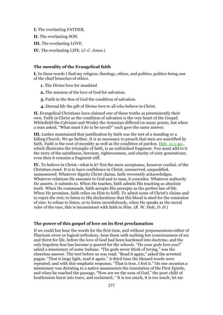 I. The everlasting FATHER.
II. The everlasting SON.
III. The everlasting LOVE.
IV. The everlasting LIFE. (J. C. Jones.)
The morality of the Evangelical faith
I. In these words I find my religion, theology, ethics, and politics, politics being one
of the chief branches of ethics.
1. The Divine love for mankind.
2. The mission of the love of God for salvation.
3. Faith in the Son of God the condition of salvation.
4. Eternal life the gift of Divine love to all who believe in Christ.
II. Evangelical Christians have claimed one of these truths as preeminently their
own. Faith in Christ as the condition of salvation is the very heart of the Gospel.
Whitefield the Calvinist and Wesley the Arminian differed on many points, but when
a man asked, “What must I do to be saved?” each gave the same answer.
III. Luther maintained that justification by faith was the test of a standing or a
falling Church. We go further. It is as necessary to preach that men are sanctified by
faith. Faith is the root of morality as well as the condition of pardon. Heb_11:1-40.,
which illustrates the triumphs of faith, is an unfinished fragment. You must add to it
the story of the saintliness, heroism, righteousness, and charity of sixty generations;
even then it remains a fragment still.
IV. To believe in Christ—what is it? Not the mere acceptance, however cordial, of the
Christian creed. It is to have confidence in Christ, unreserved, unqualified,
unmeasured. Whatever dignity Christ claims, faith reverently acknowledges.
Whatever relations He assumes to God and to man, it concedes. Whatever authority
He asserts, it submits to. When He teaches, faith admits His teaching as absolute
truth. When He commands, faith accepts His precepts as the perfect law of life.
When He promises, faith relies on Him to fulfil. To admit some of Christ’s claims and
to reject the rest; to listen to His declarations that His blood is shed for the remission
of sins; to refuse to listen, or to listen incredulously, when He speaks as the moral
ruler of the race, this is inconsistent with faith in Him. (R. W. Dale, D. D.)
The power of this gospel of love on its first proclamation
If we could but hear the words for the first time, and without prepossessions either of
Pharisaic error or logical orthodoxy, hear them with nothing but consciousness of sin
and thirst for life, before the love of God had been hardened into doctrine, and the
only begotten Son has become a quarrel for the schools. “Do your gods love you?”
asked a missionary of some Indians. “The gods never think of loving,” was the
cheerless answer. The text before us was read. “Read it again,” asked the arrested
pagan. “That is large light, read it again.” A third time the blessed words were
repeated; and with this emphatic response, “That is true, I feel it.” On one occasion a
missionary was dictating to a native amanuensis the translation of the First Epistle,
and when he reached the passage, “Now are we the sons of God,” the poor child of
heathenism burst into tears, and exclaimed, “ It is too much, it is too much; let me
277
 