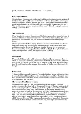 put it, Now are we permitted to kiss His feet.” (A. J. Morris.)
God’s love for man
The missionary Nott was once reading and explaining this passage to some awakened
Tahitians. One of his auditors asked: “Is it then really true that God has so loved you
and us that He gave His only begotten Son for us?” Nott stedfastly affirmed that the
gospel which he was preaching was really true; upon which the Tahitian cried out:
“Oh, and thou canst speak of such love without tears!”—himself weeping from shame
and joy. (R. Besser, D. D.)
The love of God
When Bonplau the botanist climbed one of the loftiest peaks of the Andes, he found it
a volcano. The rim of the crater was covered with scoriae, and everything that looked
like blasting and desolation, but just in one little crevice there was a tiny bright
flower.
There it grew in beauty. Like enough the seed had dropped from a bird. The shower
had fallen, the sun had shone, and the flower had grown there waving in the wind
amidst surrounding desolation. The flower growing there on the rim of that fire
funnel is something like the grand and beautiful love of God. He has planted flowers
on the rim of perdition, on the very edge of that rim. (S. Coley.)
Whosoever
When John Williams sailed in his missionary ship, he said as he touched a shore
where he had never been before, where no foot of white man had ever trod, wherever
he preached for the first time he had this for his text. No text could bear him beyond
this. He could stand anywhere, on any shore, and cry, “ God so loved the world.” (S.
Coley.)
Whosoever
“I thank God for this word ‘whosoever,’” remarked Richard Baxter, “did it read, there
is mercy for Richard Baxter, I am so vile, so sinful, that I would have thought it must
have meant some other Richard Baxter; but this word ‘whosoever’ includes the worst
of all the Baxters that ever lived.”
The universality of the atonement
Suppose a will is made by a rich man bequeathing certain property to certain
unknown persons, described only by the name of “the elect.” They are not described
otherwise than by this term, and all agree that although the maker of the will had the
individuals definitely in his mind, yet that he left no description of them, which
either the persons themselves, the courts, nor any living mortal can understand. Now
such a will is of necessity altogether null and void. No living man can claim under
such a will, and none the better though these elect were described as residents of
Oberlin. Since it does not embrace all the residents of Oberlin, and does not define
which of them, all is lost. All having an equal claim and none any definite claim, none
can inherit. If the atonement were made in this way, no living man would have any
278
 