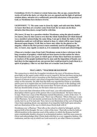 Corinthians 12:12.) To whatever extent Satan may, like an ape, counterfeit the
works of God in the dark, yet when the eyes are opened and the light of spiritual
wisdom shines, miracles are a sufficiently powerful attestation of the presence of
God, as Nicodemus here declares it to be.
LIGHTFOOT, "2. The same came to Jesus by night, and said unto him, Rabbi,
we know that thou art a teacher come from God: for no man can do these
miracles that thou doest, except God be with him.
[We know.] It may be a question whether Nicodemus, using the plural number
[we know], does by that seem to own that the whole Sanhedrim (of which himself
was a member) acknowledge the same thing. I am apt to think the fathers of the
Sanhedrim could not well tell how indeed to deny it: which will be more largely
discussed upon chapter 11:48. But we know may either be the plural or the
singular, which in the first person is most commonly used in all languages. Or
else, we know, may signify as much as, it is commonly owned and acknowledged.
[Thou art a teacher come from God.] Nicodemus seems to have reference to the
long cessation of prophecy which had not been known in that nation for above
four hundred years now past; in which space of time there had been no masters
or teachers of the people instituted but by men and the imposition of hands; nor
had there in that appeared any one person that would pretend to teach them by a
spirit of prophecy:--But we see that thou art a teacher sent from God.
MACLAREN, "TEACHER OR SAVIOUR?
The connection in which the Evangelist introduces the story of Nicodemus throws
great light on the aspect under which we are to regard it. He has just been saying that
upon our Lord’s first visit to Jerusalem at the Passover there was a considerable
amount of interest excited, and a kind of imperfect faith in Him drawn out, based
solely on His miracles. He adds that this faith was regarded by Christ as unreliable;
and he goes on to explain that our Lord exercised great reserve in His dealings with
the persons who professed it, for the reason that ‘He knew all men, and needed not
that any should testify of man, for He knew what was in man.’
Now, if you note that reiteration of the word ‘man,’ you will understand the
description which is given of the person who is next introduced. ‘He knew what was
in man. There was a man of the Pharisees named Nicodemus, a ruler of the Jews.’ It
would have been enough to have said, ‘There was a Pharisee.’ When John says ‘a man
of the Pharisees,’ he is not merely carried away by the echo in his ears of his own last
words, but it is as if he had said, ‘Now, here is one illustration of the sort of thing that
I have been speaking about; one specimen of an imperfect faith built upon miracles;
and one illustration of the way in which Jesus Christ dealt with it.’
Nicodemus was ‘a Pharisee.’ That tells us the school to which he belonged, and the
general drift of his thought. He was ‘a ruler of the Jews.’ That tells us that he held an
official position in the supreme court of the nation, to which the Romans had left
some considerable shadow of power in ecclesiastical matters. And this man comes to
Christ and acknowledges Him. Christ deals with him in a very suggestive fashion. His
confession, and the way in which our Lord received it, are what I desire to consider
28
 