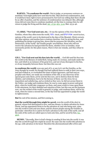 BARNES, "To condemn the world - Not to judge, or pronounce sentence on
mankind. God might justly have sent him for this. Man deserved condemnation, and
it would have been right to have pronounced it; but God was willing that there should
be an offer of pardon, and the sentence of condemnation was delayed. But, although
Jesus did not come then to condemn mankind, yet the time is coming when he will
return to judge the living and the dead, Act_17:31; 2Co_5:10; Mat. 25:31-46.
CLARKE, "For God sent not, etc. - It was the opinion of the Jews that the
Gentiles, whom they often term the world, ‫עלמה‬ olmah, and ‫העולם‬ ‫אומות‬ omoth haolam,
nations of the world, were to be destroyed in the days of the Messiah. Christ corrects
this false opinion; and teaches here a contrary doctrine. God, by giving his Son, and
publishing his design in giving him, shows that he purposes the salvation, not the
destruction, of the world - the Gentile people: nevertheless, those who will not
receive the salvation he had provided for them, whether Jews or Gentiles, must
necessarily perish; for this plain reason, There is but one remedy, and they refuse to
apply it.
GILL, "For God sent not his Son into the world,.... God did send his Son into
the world in the likeness of sinful flesh, being made of a woman, and made under the
law; and which is an instance of his great love, and not of any disrespect to his Son,
or of any inequality between them: but then this was not
to condemn the world; even any part of it, or any in it: not the Gentiles, as the
Jews thought he would; for though God had suffered them to walk in their own ways,
and had winked at, or overlooked the times of their ignorance, and had sent no
prophet unto them, nor made any revelation of his will, or any discovery of his
special grace unto them; yet he sent his Son now, not to destroy them for their
idolatry, and wickedness, but to be the Saviour of them: nor the Jews; for as
impenitent and unbelieving, and as wicked as they were, he did not accuse them to
the Father, nor judge and condemn them; he was to come again in power and great
glory, when he would take vengeance on them, and cause wrath to come upon them
to the uttermost, for their disbelief and rejection of him; but this was not his business
now: nor the wicked of the world in general; to judge, and condemn them, will be his
work, when he comes a second time, in the day God has appointed to judge the world
in righteousness.
But the end of his mission, and first coming is,
that the world through him might be saved; even the world of the elect in
general, whom God determined to save, and has chosen, to obtain salvation by Jesus
Christ, and has appointed Christ to be the salvation of; and who being sent, came
into the world to seek and save them; and his chosen people among the Gentiles in
particular: wherefore he is said to be God's salvation to the ends of the earth: and all
the ends of the earth are called upon to look unto him, and be saved by him, Isa_
49:6.
HENRY, "Secondly, Here is God's design in sending hi Son into the world: it was
that the world through him might be saved. He came into the world with salvation in
his eye, with salvation in his hand. Therefore the aforementioned offer of live and
280
 