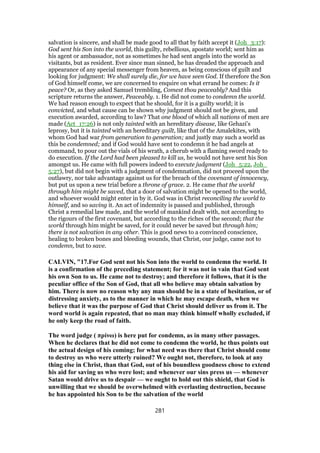 salvation is sincere, and shall be made good to all that by faith accept it (Joh_3:17):
God sent his Son into the world, this guilty, rebellious, apostate world; sent him as
his agent or ambassador, not as sometimes he had sent angels into the world as
visitants, but as resident. Ever since man sinned, he has dreaded the approach and
appearance of any special messenger from heaven, as being conscious of guilt and
looking for judgment: We shall surely die, for we have seen God. If therefore the Son
of God himself come, we are concerned to enquire on what errand he comes: Is it
peace? Or, as they asked Samuel trembling, Comest thou peaceably? And this
scripture returns the answer, Peaceably. 1. He did not come to condemn the world.
We had reason enough to expect that he should, for it is a guilty world; it is
convicted, and what cause can be shown why judgment should not be given, and
execution awarded, according to law? That one blood of which all nations of men are
made (Act_17:26) is not only tainted with an hereditary disease, like Gehazi's
leprosy, but it is tainted with an hereditary guilt, like that of the Amalekites, with
whom God had war from generation to generation; and justly may such a world as
this be condemned; and if God would have sent to condemn it he had angels at
command, to pour out the vials of his wrath, a cherub with a flaming sword ready to
do execution. If the Lord had been pleased to kill us, he would not have sent his Son
amongst us. He came with full powers indeed to execute judgment (Joh_5:22, Joh_
5:27), but did not begin with a judgment of condemnation, did not proceed upon the
outlawry, nor take advantage against us for the breach of the covenant of innocency,
but put us upon a new trial before a throne of grace. 2. He came that the world
through him might be saved, that a door of salvation might be opened to the world,
and whoever would might enter in by it. God was in Christ reconciling the world to
himself, and so saving it. An act of indemnity is passed and published, through
Christ a remedial law made, and the world of mankind dealt with, not according to
the rigours of the first covenant, but according to the riches of the second; that the
world through him might be saved, for it could never be saved but through him;
there is not salvation in any other. This is good news to a convinced conscience,
healing to broken bones and bleeding wounds, that Christ, our judge, came not to
condemn, but to save.
CALVIN, "17.For God sent not his Son into the world to condemn the world. It
is a confirmation of the preceding statement; for it was not in vain that God sent
his own Son to us. He came not to destroy; and therefore it follows, that it is the
peculiar office of the Son of God, that all who believe may obtain salvation by
him. There is now no reason why any man should be in a state of hesitation, or of
distressing anxiety, as to the manner in which he may escape death, when we
believe that it was the purpose of God that Christ should deliver us from it. The
word world is again repeated, that no man may think himself wholly excluded, if
he only keep the road of faith.
The word judge ( πρίνω) is here put for condemn, as in many other passages.
When he declares that he did not come to condemn the world, he thus points out
the actual design of his coming; for what need was there that Christ should come
to destroy us who were utterly ruined? We ought not, therefore, to look at any
thing else in Christ, than that God, out of his boundless goodness chose to extend
his aid for saving us who were lost; and whenever our sins press us — whenever
Satan would drive us to despair — we ought to hold out this shield, that God is
unwilling that we should be overwhelmed with everlasting destruction, because
he has appointed his Son to be the salvation of the world
281
 