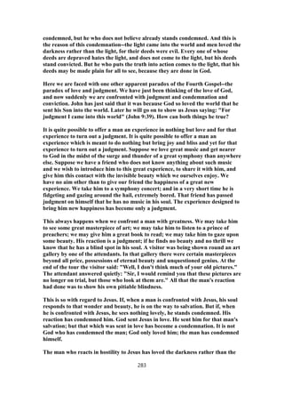 condemned, but he who does not believe already stands condemned. And this is
the reason of this condemnation--the light came into the world and men loved the
darkness rather than the light, for their deeds were evil. Every one of whose
deeds are depraved hates the light, and does not come to the light, but his deeds
stand convicted. But he who puts the truth into action comes to the light, that his
deeds may be made plain for all to see, because they are done in God.
Here we are faced with one other apparent paradox of the Fourth Gospel--the
paradox of love and judgment. We have just been thinking of the love of God,
and now suddenly we are confronted with judgment and condemnation and
conviction. John has just said that it was because God so loved the world that he
sent his Son into the world. Later he will go on to show us Jesus saying: "For
judgment I came into this world" (John 9:39). How can both things be true?
It is quite possible to offer a man an experience in nothing but love and for that
experience to turn out a judgment. It is quite possible to offer a man an
experience which is meant to do nothing but bring joy and bliss and yet for that
experience to turn out a judgment. Suppose we love great music and get nearer
to God in the midst of the surge and thunder of a great symphony than anywhere
else. Suppose we have a friend who does not know anything about such music
and we wish to introduce him to this great experience, to share it with him, and
give him this contact with the invisible beauty which we ourselves enjoy. We
have no aim other than to give our friend the happiness of a great new
experience. We take him to a symphony concert; and in a very short time he is
fidgeting and gazing around the hail, extremely bored. That friend has passed
judgment on himself that he has no music in his soul. The experience designed to
bring him new happiness has become only a judgment.
This always happens when we confront a man with greatness. We may take him
to see some great masterpiece of art; we may take him to listen to a prince of
preachers; we may give him a great book to read; we may take him to gaze upon
some beauty. His reaction is a judgment; if he finds no beauty and no thrill we
know that he has a blind spot in his soul. A visitor was being shown round an art
gallery by one of the attendants. In that gallery there were certain masterpieces
beyond all price, possessions of eternal beauty and unquestioned genius. At the
end of the tour the visitor said: "Well, I don't think much of your old pictures."
The attendant answered quietly: "Sir, I would remind you that these pictures are
no longer on trial, but those who look at them are." All that the man's reaction
had done was to show his own pitiable blindness.
This is so with regard to Jesus. If, when a man is confronted with Jesus, his soul
responds to that wonder and beauty, he is on the way to salvation. But if, when
he is confronted with Jesus, he sees nothing lovely, he stands condemned. His
reaction has condemned him. God sent Jesus in love. He sent him for that man's
salvation; but that which was sent in love has become a condemnation. It is not
God who has condemned the man; God only loved him; the man has condemned
himself.
The man who reacts in hostility to Jesus has loved the darkness rather than the
283
 