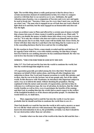 light. The terrible thing about a really good person is that he always has a
certain unconscious element of condemnation in him. It is when we compare
ourselves with him that we see ourselves as we are. Alcibiades, the spoilt
Athenian man of genius, was a companion of Socrates and every now and again
he used to break out: "Socrates, I hate you, for every time I meet you, you let me
see what I am." The man who is engaged on an evil task does not want a flood of
light shed on it and him; but the man engaged on an honourable task does not
fear the light.
Once an architect came to Plato and offered for a certain sum of money to build
him a house into none of whose rooms it would be possible to see. Plato said: "I
will give you double the money to build a house into whose every room everyone
can see." It is only the evil-doer who does not wish to see himself and who does
not wish anyone else to see him. Such a man will inevitably hate Jesus Christ, for
Christ will show him what he is and that is the last thing that he wants to see. It
is the concealing darkness that he loves and not the revealing light.
By his reaction to Jesus Christ, a man stands revealed and his soul laid bare. If
he regards Christ with love, even with wistful yearning, for him there is hope;
but if in Christ he sees nothing attractive he has condemned himself. He who was
sent in love has become to him judgment.
SIMEON, "THE END FOR WHICH GOD SENT HIS SON
John 3:17. For God sent not his Son into the world to condemn the world; but
that the world through him might be saved.
AN expectation generally prevailed among the Jews that their Messiah would
interpose on behalf of their nation alone, and bring all other kingdoms into
subjection to them. Our Lord took frequent occasions to rectify this mistake, and
to shew, that he was to be the Saviour, not of one people only, but of the whole
world. In this discourse with Nicodemus, he introduces this important subject in
such a way as to inform his mind, without shocking his prejudices. Having
explained to him the nature and necessity of regeneration, and shewn him, by
reference to a well-known type, the way of salvation, he declares, that the whole
world, Gentiles as well as Jews, were to participate the benefits of his coming;
and that God, in sending him into the world, had as much respect to the welfare
of the benighted heathens as of his chosen and peculiar people. To elucidate the
words before us, we shall shew,
I. That, supposing God to send his Son into the world, it was far more
probable that he should send him to condemn the world than to save it—
That God should ever send his Son into the world at all is such a mystery as must
for ever fill the whole universe with amazement. But supposing him to make
known his determination to do so, the probability certainly was that it should be
for our destruction rather than our salvation—
1. Consider what was the state of the world at the time he did send his Son—
284
 