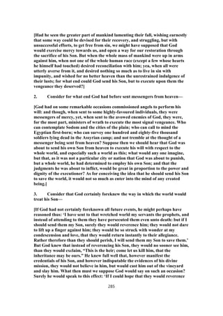 [Had he seen the greater part of mankind lamenting their fall, wishing earnestly
that some way could be devised for their recovery, and struggling, but with
unsuccessful efforts, to get free from sin, we might have supposed that God
would exercise mercy towards us, and open a way for our restoration through
the sacrifice of his Son. But when the whole mass of mankind were up in arms
against him, when not one of the whole human race (except a few whose hearts
he himself had touched) desired reconciliation with him; yea, when all were
utterly averse from it, and desired nothing so much as to live in sin with
impunity, and wished for no better heaven than the unrestrained indulgence of
their lusts; for what end could God send his Son, but to execute upon them the
vengeance they deserved?]
2. Consider for what end God had before sent messengers from heaven—
[God had on some remarkable occasions commissioned angels to perform his
will: and though, when sent to some highly-favoured individuals, they were
messengers of mercy, yet, when sent to the avowed enemies of God, they were,
for the most part, ministers of wrath to execute the most signal vengeance. Who
can contemplate Sodom and the cities of the plain; who can call to mind the
Egyptian first-born; who can survey one hundred and eighty-five thousand
soldiers lying dead in the Assyrian camp; and not tremble at the thought of a
messenger being sent from heaven? Suppose then we should hear that God was
about to send his own Son from heaven to execute his will with respect to the
whole world, and especially such a world as this; what would any one imagine,
but that, as it was not a particular city or nation that God was about to punish,
but a whole world, he had determined to employ his own Son; and that the
judgments he was about to inflict, would be great in proportion to the power and
dignity of the executioner? As for conceiving the idea that he should send his Son
to save the world, it would not so much as enter into the mind of any created
being.]
3. Consider that God certainly foreknew the way in which the world would
treat his Son—
[If God had not certainly foreknown all future events, he might perhaps have
reasoned thus: ‘I have sent to that wretched world my servants the prophets, and
instead of attending to them they have persecuted them even unto death: but if I
should send them my Son, surely they would reverence him; they would not dare
to lift up a finger against him; they would be so struck with wonder at my
condescension and love, that they would return instantly to their allegiance.
Rather therefore than they should perish, I will send them my Son to save them.’
But God knew that instead of reverencing his Son, they would no sooner see him,
than they would exclaim, “This is the heir; come let us kill him, that the
inheritance may be ours.” He knew full well that, however manifest the
credentials of his Son, and however indisputable the evidences of his divine
mission, they would not believe in him, but would cast him out of the vineyard
and slay him. What then must we suppose God would say on such an occasion?
Surely he would speak to this effect: ‘If I could hope that they would reverence
285
 