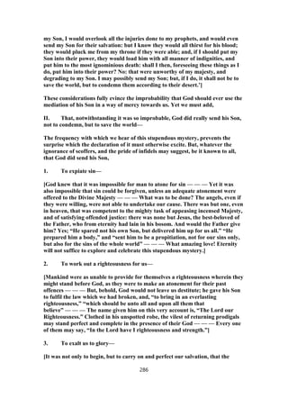my Son, I would overlook all the injuries done to my prophets, and would even
send my Son for their salvation: but I know they would all thirst for his blood;
they would pluck me from my throne if they were able; and, if I should put my
Son into their power, they would load him with all manner of indignities, and
put him to the most ignominious death: shall I then, foreseeing these things as I
do, put him into their power? No: that were unworthy of my majesty, and
degrading to my Son. I may possibly send my Son; but, if I do, it shall not be to
save the world, but to condemn them according to their desert.’]
These considerations fully evince the improbability that God should ever use the
mediation of his Son in a way of mercy towards us. Yet we must add,
II. That, notwithstanding it was so improbable, God did really send his Son,
not to condemn, but to save the world—
The frequency with which we hear of this stupendous mystery, prevents the
surprise which the declaration of it must otherwise excite. But, whatever the
ignorance of scoffers, and the pride of infidels may suggest, be it known to all,
that God did send his Son,
1. To expiate sin—
[God knew that it was impossible for man to atone for sin — — — Yet it was
also impossible that sin could be forgiven, unless an adequate atonement were
offered to the Divine Majesty — — — What was to be done? The angels, even if
they were willing, were not able to undertake our cause. There was but one, even
in heaven, that was competent to the mighty task of appeasing incensed Majesty,
and of satisfying offended justice: there was none but Jesus, the best-beloved of
the Father, who from eternity had lain in his bosom. And would the Father give
him? Yes; “He spared not his own Son, but delivered him up for us all.” “He
prepared him a body,” and “sent him to be a propitiation, not for our sins only,
but also for the sins of the whole world” — — — What amazing love! Eternity
will not suffice to explore and celebrate this stupendous mystery.]
2. To work out a righteousness for us—
[Mankind were as unable to provide for themselves a righteousness wherein they
might stand before God, as they were to make an atonement for their past
offences — — — But, behold, God would not leave us destitute; he gave his Son
to fulfil the law which we had broken, and, “to bring in an everlasting
righteousness,” “which should be unto all and upon all them that
believe” — — — The name given him on this very account is, “The Lord our
Righteousness.” Clothed in his unspotted robe, the vilest of returning prodigals
may stand perfect and complete in the presence of their God — — — Every one
of them may say, “In the Lord have I righteousness and strength.”]
3. To exalt us to glory—
[It was not only to begin, but to carry on and perfect our salvation, that the
286
 