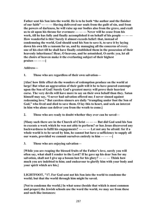 Father sent his Son into the world. He is to be both “the author and the finisher
of our faith” — — — Having delivered our souls from the guilt of sin, and from
the powers of darkness, he will raise up our bodies also from the grave, and exalt
us to sit upon his throne for evermore — — — Never will he cease from his
work, till he has fully and finally accomplished it on behalf of his people — — —
How wonderful is this! Surely it almost exceeds belief: that, instead of
condemning the world, God should send his Son to save it, to save it by laying
down his own life a ransom for us, and by managing all the concerns of every
one of his elect till he shall have finally established them in the possession of their
heavenly inheritance! Hear, O heavens, and be astonished, O earth: yea, let all
the choirs of heaven make it the everlasting subject of their highest
praises — — —]
Address—
1. Those who are regardless of their own salvation—
[Alas! how little effect do the wonders of redemption produce on the world at
large! But what an aggravation of their guilt will it be to have poured contempt
upon the Son of God! Surely God’s greatest mercy will prove their heaviest
curse. The very devils will have more to say on their own behalf than they. Satan
himself may say, “I never had salvation offered me; I never sinned against
redeeming love.” But careless sinners are daily “trampling under foot the Son of
God,” who lived and died to save them. O lay this to heart, and seek an interest
in him who alone can deliver you from the wrath to come.]
2. Those who are ready to doubt whether they ever can be saved—
[Many such there are in the Church of Christ — — — But did God send his Son
to execute a work which he was not able to perform? or has Jesus discovered any
backwardness to fulfil his engagements? — — — Let not any be afraid: for if a
whole world is to be saved by him, he cannot but have a sufficiency to supply all
our wants, provided we commit ourselves entirely to him — — —]
3. Those who are enjoying salvation—
[While you are reaping the blessed fruits of the Father’s love, surely you will
often say, what shall I render to the Lord? If he gave up his dear Son for my
salvation, shall not I give up a bosom lust for his glory? — — — Think how
much you are indebted to him; and endeavour to glorify him with your body and
your spirit which are his.]
LIGHTFOOT, "17. For God sent not his Son into the world to condemn the
world; but that the world through him might be saved.
[Not to condemn the world.] In what sense (beside that which is most common
and proper) the Jewish schools use the word the world, we may see from these
and such like instances:
287
 