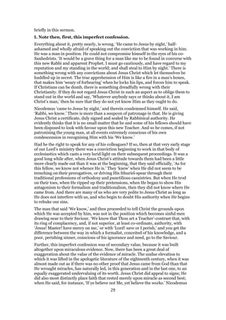 briefly in this sermon.
I. Note then, first, this imperfect confession.
Everything about it, pretty nearly, is wrong. ‘He came to Jesus by night,’ half-
ashamed and wholly afraid of speaking out the conviction that was working in him.
He was a man in position. He could not compromise himself in the eyes of his co-
Sanhedrists. ‘It would be a grave thing for a man like me to be found in converse with
this new Rabbi and apparent Prophet. I must go cautiously, and have regard to my
reputation and my standing in the world; and shall steal to Him by night.’ There is
something wrong with any convictions about Jesus Christ which let themselves be
huddled up in secret. The true apprehension of Him is like a fire in a man’s bones,
that makes him ‘weary of forbearing’ when he locks his lips, and forces him to speak.
If Christians can be dumb, there is something dreadfully wrong with their
Christianity. If they do not regard Jesus Christ in such an aspect as to oblige them to
stand out in the world and say, ‘Whatever anybody says or thinks about it, I am
Christ’s man,’ then be sure that they do not yet know Him as they ought to do.
Nicodemus ‘came to Jesus by night,’ and therein condemned himself. He said,
‘Rabbi, we know.’ There is more than a soupcon of patronage in that. He is giving
Jesus Christ a certificate, duly signed and sealed by Rabbinical authority. He
evidently thinks that it is no small matter that he and some of his fellows should have
been disposed to look with favour upon this new Teacher. And so he comes, if not
patronising the young man, at all events extremely conscious of his own
condescension in recognising Him with his ‘We know.’
Had he the right to speak for any of his colleagues? If so, then at that very early stage
of our Lord’s ministry there was a conviction beginning to work in that body of
ecclesiastics which casts a very lurid light on their subsequent proceedings. It was a
good long while after, when Jesus Christ’s attitude towards them had been a little
more clearly made out than it was at the beginning, that they said officially, ‘As for
this fellow, we know not whence He is.’ They ‘knew’ when He did not seem to be
trenching on their prerogatives, or driving His Ithuriel-spear through their
traditional professions of orthodoxy and punctilious casuistries. But when He trod
on their toes, when He ripped up their pretensions, when He began to show His
antagonism to their formalism and traditionalism, then they did not know where He
came from. And there are many of us who are very polite to Jesus Christ as long as
He does not interfere with us, and who begin to doubt His authority when He begins
to rebuke our sins.
The man that said ‘We know,’ and then proceeded to tell Christ the grounds upon
which He was accepted by him, was not in the position which becomes sinful men
drawing near to their Saviour. ‘We know that Thou art a Teacher’-contrast that, with
its ring of complacency, and, if not superior, at least co-ordinate, authority, with
‘Jesus! Master! have mercy on me,’ or with ‘Lord! save or I perish,’ and you get the
difference between the way in which a formalist, conceited of his knowledge, and a
poor, perishing sinner, conscious of his ignorance and need, go to the Saviour.
Further, this imperfect confession was of secondary value, because it was built
altogether upon miraculous evidence. Now, there has been a great deal of
exaggeration about the value of the evidence of miracle. The undue elevation to
which it was lifted in the apologetic literature of the eighteenth century, when it was
almost made out as if there was no other proof that Jesus came from God than that
He wrought miracles, has naturally led, in this generation and in the last one, to an
equally exaggerated undervaluing of its worth. Jesus Christ did appeal to signs; He
did also most distinctly place faith that rested merely upon miracle as second best;
when He said, for instance, ‘If ye believe not Me, yet believe the works.’ Nicodemus
29
 